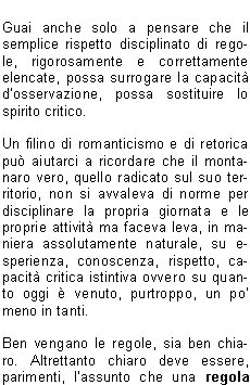 In poche parole  matematico definire il rischio, o la probabilit che si verifichi un accadimento negativo, direttamente proporzionale al tempo, al numero dellesposizione, oltre che alla grandezza del problema, al livello di pericolo e di difficolt.Pi volte ripetiamo operazioni potenzialmente pericolose pi aumenta la probabilit che si verifichi un evento negativo, un incidente.Pi sottovalutiamo un certo tipo di problema anche solo potenziale, pi aumentiamo la possibilit che il problema stesso diventi per noi dannoso.Compito della prevenzione , dunque, fornire correttamente un modus operandi che aiuti il soggetto finale a muoversi con correttezza in contesti a lui in precedenza poco chiari o non completamente definiti e conosciuti.Prevenzione, in senso generale, vuol dire prioritariamente conoscere al fine di evitare atteggiamenti e comportamenti potenzialmente nocivi per se e per gli altri.Chiosando un enunciato particolarmente abusato ma assolutamente attuale, prevenire  meglio che curare non fosse altro che anticipare correttamente evita danni di un certo tipo.Ci detto  ugualmente vero che una buona ed efficace prevenzione non si esaurisce nel mero rispetto di regole pi o meno definite e precise. Unefficace prevenzione si pu avere soltanto se le regole sinseriscono in un tessuto comportamentale fatto di conoscenza, di rispetto, di ricerca continua della strada corretta e adatta al momento.La prevenzione migliore rimane la conoscenza dellambiente in cui ci muoviamo o intendiamo muoverci, conoscenza che deriva in particolare da unassidua e corretta frequentazione dellambiente stesso come avveniva per chi nellambiente nasceva, cresceva e ci si confrontava tutti i giorni in simbiosi a volte inevitabile.Nessun decalogo, ancorch completo, potr mai sostituire lesperienza del confronto diretto, graduale e ragionato.   Guai anche solo a pensare che il semplice rispetto disciplinato di regole, rigorosamente e correttamente elencate, possa surrogare la capacit dosservazione, possa sostituire lo spirito critico. Un filino di romanticismo e di retorica pu aiutarci a ricordare che il montanaro vero, quello radicato sul suo territorio, non si avvaleva di norme per disciplinare la propria giornata e le proprie attivit ma faceva leva, in maniera assolutamente naturale, su esperienza, conoscenza, rispetto, capacit critica istintiva ovvero su quanto oggi  venuto, purtroppo, un po meno in tanti.Ben vengano le regole, sia ben chiaro. Altrettanto chiaro deve essere, parimenti, lassunto che una regola indica il modo di usare un metodo teoretico o pratico, dove il termine metodo, dal greco mthodos (inseguire, andare dietro), indica proprio l'insieme dei procedimenti messi in atto per ottenere uno scopo o determinati risultati. Il rischio, per rimanere in tema, di scivolare nella facile retorica  veramente alto, ma non deve impedire di rimarcare quanto  importante e fondamentale una concertazione fra conoscenza, regole, informazione e, non guasta mai, buon senso e capacit di rinuncia laddove  necessario.La miglior prevenzione sta proprio in questo, nella capacit di tornare sui propri passi quando simpone, quando diventa il passaggio necessario e obbligato anche se rimane il pi difficile per tanti, forse per troppi utenti della montagna e non solo. Sempre meno persone sono disposte a rinunciare, sempre meno utenti sono consapevoli che la montagna, in particolare, non va affrontata ma conquistata con sapienza, con metodo.Tanti problemi, tante situazioni negative, accadono per questa frenesia del fare tutto subito a qualunque costo. Tutto ci rende inutile ogni operazione deducazione, dinformazione, di tentativo di ripristinare quella cultura specifica che manca sempre pi.www.cnsas.itwww.sicurinmontagna.itValerio ZaniVicepresidente Nazionale CNSASDelegato V Zona Bresciana