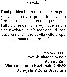 In poche parole  matematico definire il rischio, o la probabilit che si verifichi un accadimento negativo, direttamente proporzionale al tempo, al numero dellesposizione, oltre che alla grandezza del problema, al livello di pericolo e di difficolt.Pi volte ripetiamo operazioni potenzialmente pericolose pi aumenta la probabilit che si verifichi un evento negativo, un incidente.Pi sottovalutiamo un certo tipo di problema anche solo potenziale, pi aumentiamo la possibilit che il problema stesso diventi per noi dannoso.Compito della prevenzione , dunque, fornire correttamente un modus operandi che aiuti il soggetto finale a muoversi con correttezza in contesti a lui in precedenza poco chiari o non completamente definiti e conosciuti.Prevenzione, in senso generale, vuol dire prioritariamente conoscere al fine di evitare atteggiamenti e comportamenti potenzialmente nocivi per se e per gli altri.Chiosando un enunciato particolarmente abusato ma assolutamente attuale, prevenire  meglio che curare non fosse altro che anticipare correttamente evita danni di un certo tipo.Ci detto  ugualmente vero che una buona ed efficace prevenzione non si esaurisce nel mero rispetto di regole pi o meno definite e precise. Unefficace prevenzione si pu avere soltanto se le regole sinseriscono in un tessuto comportamentale fatto di conoscenza, di rispetto, di ricerca continua della strada corretta e adatta al momento.La prevenzione migliore rimane la conoscenza dellambiente in cui ci muoviamo o intendiamo muoverci, conoscenza che deriva in particolare da unassidua e corretta frequentazione dellambiente stesso come avveniva per chi nellambiente nasceva, cresceva e ci si confrontava tutti i giorni in simbiosi a volte inevitabile.Nessun decalogo, ancorch completo, potr mai sostituire lesperienza del confronto diretto, graduale e ragionato.   Guai anche solo a pensare che il semplice rispetto disciplinato di regole, rigorosamente e correttamente elencate, possa surrogare la capacit dosservazione, possa sostituire lo spirito critico. Un filino di romanticismo e di retorica pu aiutarci a ricordare che il montanaro vero, quello radicato sul suo territorio, non si avvaleva di norme per disciplinare la propria giornata e le proprie attivit ma faceva leva, in maniera assolutamente naturale, su esperienza, conoscenza, rispetto, capacit critica istintiva ovvero su quanto oggi  venuto, purtroppo, un po meno in tanti.Ben vengano le regole, sia ben chiaro. Altrettanto chiaro deve essere, parimenti, lassunto che una regola indica il modo di usare un metodo teoretico o pratico, dove il termine metodo, dal greco mthodos (inseguire, andare dietro), indica proprio l'insieme dei procedimenti messi in atto per ottenere uno scopo o determinati risultati. Il rischio, per rimanere in tema, di scivolare nella facile retorica  veramente alto, ma non deve impedire di rimarcare quanto  importante e fondamentale una concertazione fra conoscenza, regole, informazione e, non guasta mai, buon senso e capacit di rinuncia laddove  necessario.La miglior prevenzione sta proprio in questo, nella capacit di tornare sui propri passi quando simpone, quando diventa il passaggio necessario e obbligato anche se rimane il pi difficile per tanti, forse per troppi utenti della montagna e non solo. Sempre meno persone sono disposte a rinunciare, sempre meno utenti sono consapevoli che la montagna, in particolare, non va affrontata ma conquistata con sapienza, con metodo.Tanti problemi, tante situazioni negative, accadono per questa frenesia del fare tutto subito a qualunque costo. Tutto ci rende inutile ogni operazione deducazione, dinformazione, di tentativo di ripristinare quella cultura specifica che manca sempre pi.www.cnsas.itwww.sicurinmontagna.itValerio ZaniVicepresidente Nazionale CNSASDelegato V Zona Bresciana