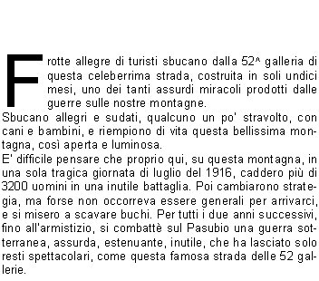 Frotte allegre di turisti sbucano dalla 52^ galleria di questa celeberrima strada, costruita in soli undici mesi, uno dei tanti assurdi miracoli prodotti dalle guerre sulle nostre montagne.Sbucano allegri e sudati, qualcuno un po stravolto, con cani e bambini, e riempiono di vita questa bellissima montagna, cos aperta e luminosa.E difficile pensare che proprio qui, su questa montagna, in una sola tragica giornata di luglio del 1916, caddero pi di 3200 uomini in una inutile battaglia. Poi cambiarono strategia, ma forse non occorreva essere generali per arrivarci, e si misero a scavare buchi. Per tutti i due anni successivi, fino allarmistizio, si combatt sul Pasubio una guerra sotterranea, assurda, estenuante, inutile, che ha lasciato solo resti spettacolari, come questa famosa strada delle 52 gallerie.I crateri lasciati dalle bombe sono dolci depressioni verdi, dove pascolano le pecore e le api ronzano tra i fiori; i gitanti della domenica nemmeno se ne accorgono. La montagna sa guarire le sue ferite, ma le cicatrici restano, profonde, immutabili, malinconiche nella serenit dei luoghi.Tutti questi fiori, il profumo dellerba: sar stato cos anche allora? Chiss se qualche soldatino, suddito di Cecco Beppe o di Sciaboletta, non fa differenza; chiss se nellombra cupa del suo futuro incerto, avr trovato in una stella alpina, nel rododendro in fiore, qualche momento di pace, di speranza.Cantavano gli Alpini: perch se cade  in mezzo ai fiori  non gli importa  di morir Balle, tutte balle, come linfame retorica di regime scolpita nelle lapidi. Quali eroi, in quella guerra fra topi? Rassegnazione, tanta; ma lunico eroismo consisteva nel non perdere la propria dignit di uomini.Siano benvenuti allora tutti gli escursionisti che sbucano allegri alle Porte del Pasubio dalla 52^ galleria, e anche tutti gli altri che salgono dagli Scarubbi e dalla Val Canale.Il vicino rifugio ci accoglie con quintali di polenta e salsicce ed ettolitri di birra e di buon Valpolicella. Riempiamo di vita anche oggi questa bella montagna, che se lo merita. E nascondiamo solo per un attimo lunico vero sentimento che dobbiamo provare per luoghi come questo, per tutte le montagne offese dalle guerre: una grande, immensa, profonda piet.					                Sandro F. 