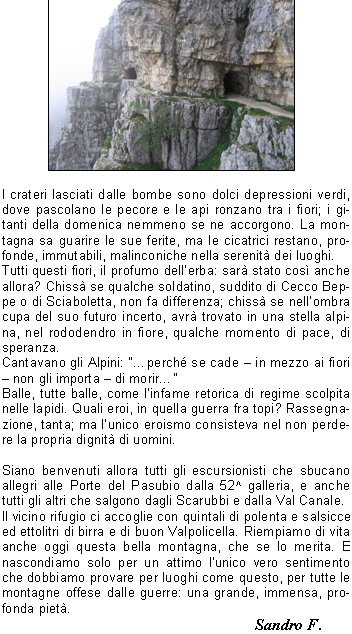 Frotte allegre di turisti sbucano dalla 52^ galleria di questa celeberrima strada, costruita in soli undici mesi, uno dei tanti assurdi miracoli prodotti dalle guerre sulle nostre montagne.Sbucano allegri e sudati, qualcuno un po stravolto, con cani e bambini, e riempiono di vita questa bellissima montagna, cos aperta e luminosa.E difficile pensare che proprio qui, su questa montagna, in una sola tragica giornata di luglio del 1916, caddero pi di 3200 uomini in una inutile battaglia. Poi cambiarono strategia, ma forse non occorreva essere generali per arrivarci, e si misero a scavare buchi. Per tutti i due anni successivi, fino allarmistizio, si combatt sul Pasubio una guerra sotterranea, assurda, estenuante, inutile, che ha lasciato solo resti spettacolari, come questa famosa strada delle 52 gallerie.I crateri lasciati dalle bombe sono dolci depressioni verdi, dove pascolano le pecore e le api ronzano tra i fiori; i gitanti della domenica nemmeno se ne accorgono. La montagna sa guarire le sue ferite, ma le cicatrici restano, profonde, immutabili, malinconiche nella serenit dei luoghi.Tutti questi fiori, il profumo dellerba: sar stato cos anche allora? Chiss se qualche soldatino, suddito di Cecco Beppe o di Sciaboletta, non fa differenza; chiss se nellombra cupa del suo futuro incerto, avr trovato in una stella alpina, nel rododendro in fiore, qualche momento di pace, di speranza.Cantavano gli Alpini: perch se cade  in mezzo ai fiori  non gli importa  di morir Balle, tutte balle, come linfame retorica di regime scolpita nelle lapidi. Quali eroi, in quella guerra fra topi? Rassegnazione, tanta; ma lunico eroismo consisteva nel non perdere la propria dignit di uomini.Siano benvenuti allora tutti gli escursionisti che sbucano allegri alle Porte del Pasubio dalla 52^ galleria, e anche tutti gli altri che salgono dagli Scarubbi e dalla Val Canale.Il vicino rifugio ci accoglie con quintali di polenta e salsicce ed ettolitri di birra e di buon Valpolicella. Riempiamo di vita anche oggi questa bella montagna, che se lo merita. E nascondiamo solo per un attimo lunico vero sentimento che dobbiamo provare per luoghi come questo, per tutte le montagne offese dalle guerre: una grande, immensa, profonda piet.					                Sandro F. 