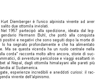  Kurt Diemberger  l'unico alpinista vivente ad aver salito due ottomila inviolati. Nel 1957 partecip alla spedizione, ideata dal leggendario Hermann Buhl, che port alla conquista del Broad Peak, con tutti i risvolti positivi e negativi che sono seguiti dopo la morte di quest'ultimo, un'esperienza che lo ha segnato profondamente e che ha alimentato infinite polemiche e controversie. Ma se questa vicenda ha un ruolo centrale nella vita di Diemberger, "Danzare sulla corda" racconta molto altro ancora, storie di successi straordinari e momenti drammatici, di avventure pericolose e viaggi esaltanti in tutti gli angoli del mondo, dal Tibet al Nepal, dagli ottomila himalayani alle pareti pi proibitive delle Alpi, dalla Groenlandia al Sudamerica. Fortune, misteri, montagne stregate, esperienze incredibili e aneddoti curiosi: il racconto appassionante di una leggenda vivente dell'alpinismo.