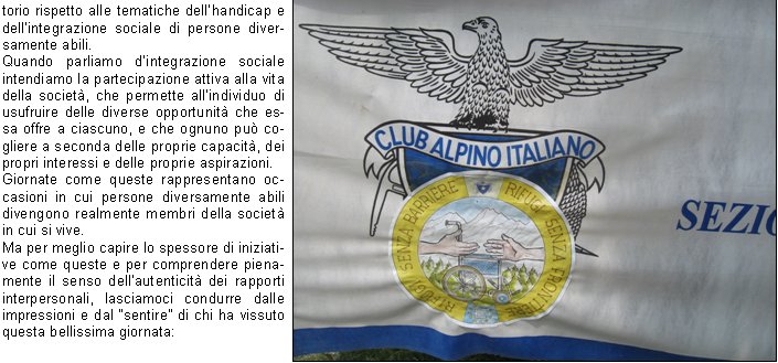 torio rispetto alle tematiche dellhandicap e dellintegrazione sociale di persone diversamente abili.Quando parliamo dintegrazione sociale intendiamo la partecipazione attiva alla vita della societ, che permette allindividuo di usufruire delle diverse opportunit che essa offre a ciascuno, e che ognuno pu cogliere a seconda delle proprie capacit, dei propri interessi e delle proprie aspirazioni.Giornate come queste rappresentano occasioni in cui persone diversamente abili divengono realmente membri della societ in cui si vive.Ma per meglio capire lo spessore di iniziative come queste e per comprendere pienamente il senso dellautenticit dei rapporti interpersonali, lasciamoci condurre dalle impressioni e dal sentire di chi ha vissuto questa bellissima giornata:Alessandro: siamo andati in montagna con i nostri amici! Era lontana perch siamo stati tanto sul furgone; poi abbiamo camminato; a me piace camminare! Siamo arrivati al rifugio dove abbiamo mangiato una buona pastasciutta. Quando sono tornato a casa ero stanco ma contento!Massimo: ho visto la montagna ma anche il lago perch ci siamo fermati a mangiare il gelato con i nostri amici a Pisogne. Ero contentissimo perch ho chiacchierato tanto e perch sono stato tutto il giorno in compagnia!Alessandro: siamo andati in montagna, camminando abbiamo visto un fiume e la cascata. E stata una bella esperienza e mi  piaciuta molto.Simone: abbiamo visto un bellissimo lago e una cascata sotto la quale Oscar si  buttato insieme ad altri amici. E stata una giornata divertente e sono rimasto molto soddisfatto!Barbara M. (Educatrice)