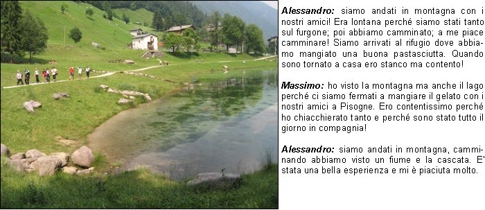 torio rispetto alle tematiche dellhandicap e dellintegrazione sociale di persone diversamente abili.Quando parliamo dintegrazione sociale intendiamo la partecipazione attiva alla vita della societ, che permette allindividuo di usufruire delle diverse opportunit che essa offre a ciascuno, e che ognuno pu cogliere a seconda delle proprie capacit, dei propri interessi e delle proprie aspirazioni.Giornate come queste rappresentano occasioni in cui persone diversamente abili divengono realmente membri della societ in cui si vive.Ma per meglio capire lo spessore di iniziative come queste e per comprendere pienamente il senso dellautenticit dei rapporti interpersonali, lasciamoci condurre dalle impressioni e dal sentire di chi ha vissuto questa bellissima giornata:Alessandro: siamo andati in montagna con i nostri amici! Era lontana perch siamo stati tanto sul furgone; poi abbiamo camminato; a me piace camminare! Siamo arrivati al rifugio dove abbiamo mangiato una buona pastasciutta. Quando sono tornato a casa ero stanco ma contento!Massimo: ho visto la montagna ma anche il lago perch ci siamo fermati a mangiare il gelato con i nostri amici a Pisogne. Ero contentissimo perch ho chiacchierato tanto e perch sono stato tutto il giorno in compagnia!Alessandro: siamo andati in montagna, camminando abbiamo visto un fiume e la cascata. E stata una bella esperienza e mi  piaciuta molto.Simone: abbiamo visto un bellissimo lago e una cascata sotto la quale Oscar si  buttato insieme ad altri amici. E stata una giornata divertente e sono rimasto molto soddisfatto!Barbara M. (Educatrice)