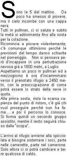 Sono le 5 del mattino.   Da poco ha smesso di piovere, ma il cielo incombe con una cappa nera.Tutti in pullman, ci si saluta e subito la met si addormenta fino alla sosta per la colazione.Ricomincia a piovere violentemente; c comunque ottimismo perch le previsioni del tempo danno schiarite nel pomeriggio.   Non si pensava per dincappare in una perturbazione nevosa gi a 1800 metri, a Luglio.Aspettiamo un poco in pullman ed a mezzogiorno  ora dincamminarsi verso il prenotato rifugio a 2450 metri, con la preoccupazione di come potr essere lo strato della neve in quota.Alla prima sosta, vista la scarsa capienza del punto di ristoro, c gi chi vuol proseguire perch non ha fame..e poi il percorso lo conosce.   Si forma quindi un secondo gruppo assistito, mentre il resto seguir chiuso dalla scopa.Larrivo al rifugio avviene alla spicciolata e bisogna sistemare i soci, parte nelle camerette, parte nel camerone.   Solo allora ci si potr cambiare e bere qualcosa di caldo.La cena  servita presto; si ride alle barzellette, si beve e si canta, e intanto c chi incassa le quote della mezza pensione, verifica i conti e passa dal gestore, con la compagnia che diventa sempre pi allegra e rumorosa.   Rimane solo il tempo di un grappino prima della ritirata.Al mattino la conta (qualcuno  sempre in ritardo) e si parte di buona lena, con i mastini pronti ad azzannarti i calcagni, allorch la radiolina gracchia di rallentare perch la fila si sta allungando troppo.Breve sosta per ricompattarsi, discesa con cautela su tratti ancora ghiacciati e alcuni azzardano il sorpasso ormai in vista del secondo rifugio.Si procede abbastanza uniti prima della fermata per il pranzo, ma alla ripartenza il ritmo cala notevolmente nelle retrovie, mentre la meta finale mette le ali ai piedi di un gruppo che chiede di sganciarsi per arrivare pi in fretta.   Permesso concesso e, quando il coordinatore si volta, trova alcuni compagni distanziati fra loro, quasi volessero rimanere soli con la propria intimit; oppure  stanchezza, o la nostalgia dei panorami ancora impressi nella mente.In ogni caso lescursione  giunta al termine senza problemi e la cena in autostrada trova un formidabile appetito.Ancora qualche canto, poi il pensiero va agli affetti famigliari.I ringraziamenti, contraccambiati, ripagano dellimpegno profuso. Appunti e critiche si sopporteranno, eventualmente, come si  portato lo zaino per due giorni.Comunque, grazie di nuovo e..arrivederci alla prossima.                                                                                                                               		                   Giorgio M.