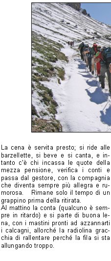 Sono le 5 del mattino.   Da poco ha smesso di piovere, ma il cielo incombe con una cappa nera.Tutti in pullman, ci si saluta e subito la met si addormenta fino alla sosta per la colazione.Ricomincia a piovere violentemente; c comunque ottimismo perch le previsioni del tempo danno schiarite nel pomeriggio.   Non si pensava per dincappare in una perturbazione nevosa gi a 1800 metri, a Luglio.Aspettiamo un poco in pullman ed a mezzogiorno  ora dincamminarsi verso il prenotato rifugio a 2450 metri, con la preoccupazione di come potr essere lo strato della neve in quota.Alla prima sosta, vista la scarsa capienza del punto di ristoro, c gi chi vuol proseguire perch non ha fame..e poi il percorso lo conosce.   Si forma quindi un secondo gruppo assistito, mentre il resto seguir chiuso dalla scopa.Larrivo al rifugio avviene alla spicciolata e bisogna sistemare i soci, parte nelle camerette, parte nel camerone.   Solo allora ci si potr cambiare e bere qualcosa di caldo.La cena  servita presto; si ride alle barzellette, si beve e si canta, e intanto c chi incassa le quote della mezza pensione, verifica i conti e passa dal gestore, con la compagnia che diventa sempre pi allegra e rumorosa.   Rimane solo il tempo di un grappino prima della ritirata.Al mattino la conta (qualcuno  sempre in ritardo) e si parte di buona lena, con i mastini pronti ad azzannarti i calcagni, allorch la radiolina gracchia di rallentare perch la fila si sta allungando troppo.Breve sosta per ricompattarsi, discesa con cautela su tratti ancora ghiacciati e alcuni azzardano il sorpasso ormai in vista del secondo rifugio.Si procede abbastanza uniti prima della fermata per il pranzo, ma alla ripartenza il ritmo cala notevolmente nelle retrovie, mentre la meta finale mette le ali ai piedi di un gruppo che chiede di sganciarsi per arrivare pi in fretta.   Permesso concesso e, quando il coordinatore si volta, trova alcuni compagni distanziati fra loro, quasi volessero rimanere soli con la propria intimit; oppure  stanchezza, o la nostalgia dei panorami ancora impressi nella mente.In ogni caso lescursione  giunta al termine senza problemi e la cena in autostrada trova un formidabile appetito.Ancora qualche canto, poi il pensiero va agli affetti famigliari.I ringraziamenti, contraccambiati, ripagano dellimpegno profuso. Appunti e critiche si sopporteranno, eventualmente, come si  portato lo zaino per due giorni.Comunque, grazie di nuovo e..arrivederci alla prossima.                                                                                                                               		                   Giorgio M.