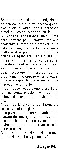 Sono le 5 del mattino.   Da poco ha smesso di piovere, ma il cielo incombe con una cappa nera.Tutti in pullman, ci si saluta e subito la met si addormenta fino alla sosta per la colazione.Ricomincia a piovere violentemente; c comunque ottimismo perch le previsioni del tempo danno schiarite nel pomeriggio.   Non si pensava per dincappare in una perturbazione nevosa gi a 1800 metri, a Luglio.Aspettiamo un poco in pullman ed a mezzogiorno  ora dincamminarsi verso il prenotato rifugio a 2450 metri, con la preoccupazione di come potr essere lo strato della neve in quota.Alla prima sosta, vista la scarsa capienza del punto di ristoro, c gi chi vuol proseguire perch non ha fame..e poi il percorso lo conosce.   Si forma quindi un secondo gruppo assistito, mentre il resto seguir chiuso dalla scopa.Larrivo al rifugio avviene alla spicciolata e bisogna sistemare i soci, parte nelle camerette, parte nel camerone.   Solo allora ci si potr cambiare e bere qualcosa di caldo.La cena  servita presto; si ride alle barzellette, si beve e si canta, e intanto c chi incassa le quote della mezza pensione, verifica i conti e passa dal gestore, con la compagnia che diventa sempre pi allegra e rumorosa.   Rimane solo il tempo di un grappino prima della ritirata.Al mattino la conta (qualcuno  sempre in ritardo) e si parte di buona lena, con i mastini pronti ad azzannarti i calcagni, allorch la radiolina gracchia di rallentare perch la fila si sta allungando troppo.Breve sosta per ricompattarsi, discesa con cautela su tratti ancora ghiacciati e alcuni azzardano il sorpasso ormai in vista del secondo rifugio.Si procede abbastanza uniti prima della fermata per il pranzo, ma alla ripartenza il ritmo cala notevolmente nelle retrovie, mentre la meta finale mette le ali ai piedi di un gruppo che chiede di sganciarsi per arrivare pi in fretta.   Permesso concesso e, quando il coordinatore si volta, trova alcuni compagni distanziati fra loro, quasi volessero rimanere soli con la propria intimit; oppure  stanchezza, o la nostalgia dei panorami ancora impressi nella mente.In ogni caso lescursione  giunta al termine senza problemi e la cena in autostrada trova un formidabile appetito.Ancora qualche canto, poi il pensiero va agli affetti famigliari.I ringraziamenti, contraccambiati, ripagano dellimpegno profuso. Appunti e critiche si sopporteranno, eventualmente, come si  portato lo zaino per due giorni.Comunque, grazie di nuovo e..arrivederci alla prossima.                                                                                                                               		                   Giorgio M.