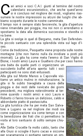 Cari amici e soci C.A.I. giunti al termine del nostro calendario escursionistico, che anche questanno si  concluso nel migliore dei modi, vogliamo riassumere le nostre impressioni su alcuni dei luoghi che abbiamo scoperto durante le nostre camminate.Il tempo non  sempre stato favorevole; la gita dapertura viene rimandata per pioggia, ma noi non ci arrendiamo e spostiamo la data alla domenica successiva e stavolta ci va bene.La gita si svolge in quel di Bergamo, meta San Defendente piccolo santuario con una splendida vista sul lago dI-seo.Come da tradizione, Pasquetta viene proposta sulle nostre montagne (che non hanno nulla da invidiare a posti pi rinomati). La gita ha come meta leremo di San Vigilio di Bione; i nostri amici Laura e Gualtiero che per caso hanno una baita da quelle parti ci organizzano un succulento buffet allaria aperta: tutti i soci partecipanti ne sono stati entusiasti.Alla gita sul Monte Manos a Capovalle visitiamo un antico mulino in ristrutturazione; la gita si fa subito travagliata a causa della pioggia e dei resti delle nevicate dei giorni precedenti, ma migliora notevolmente al termine quando i nostri amici e soci Laura e Roberto ci fanno trovare un delizioso, caldo e abbondante piatto di pastasciutta.La gita turistica che ha per meta San Salvatore a Lugano va nel migliore dei modi sia come organizzazione sia come tempo e con la benedizione dei frati che ci permettono la visita al loro santuario di solito sempre chiuso. Alle Sette Crocette fa molto caldo, tanto che alla Giusi si scioglie il burro cacao e siccome per scaramanzia ci portiamo sempre un ombrellino Sergio lo apre come parasole; essendoci per ancora molta neve alcuni approfittano per mettere in fresco le bevande e fare una divertente sfida a palle di neve. La traversata del Monte Sasna, nonostante la pioggia, si conclude nel migliore dei modi: il fondo del sentiero reso scivoloso dallacqua e dalla grandine non ha causato nessuna gamba rotta. Lescursione in Val Can si svolge abbastanza velocemente causa il freddo pungente:per fortuna al rientro Patrizia e Beppe ci ospitano nella loro casetta di Paspardo rifocillandoci e riscaldandoci.Lo Scilliar ( Alpe di Siusi ): da 0 a 30 in meno di 24 ore. Partiti con acqua a catinelle, arrivati al rifugio con bufera di neve. Qualche grappino in serata e al mattino un sole splendente e suggestive distese di pascoli verde brillante rendono la lunga discesa pi gradevole. Anche per settembre la 2 giorni  spettacolare: i panorami mozzafiato non mancano di certo se ti trovi in quel del gruppo di CatinaccioAntermoia e al cospetto delle Torri del Vaiolet ci si sente infinitamente piccoli ed infinitamente grati a chi ce li fa conoscere.Passo Termine in Val Daone: il tempo non promette niente di buono, ma i pi temerari vengono premiati e ne viene fuori una bella gita riscaldata dal sole e dal sollievo di rimanere asciutti.Lultima gita del programma, Baita Cassinelli ai piedi della Presolana, non  certo stata faticosa, ma molto suggestiva per gli immancabili bei panorami e in pi per una simpatica parentesi con dei cacciatori di lepri che ci hanno ospitato e che come al solito si  conclusa mangiando e brindando alla nostra bella compagnia. Concludendo camminiamo, ci divertiamo e mangiamo, mangiamo, mangiamoSe vuoi venire anche tu .. ti aspettiamo!         				    Loretta, Rita, Mariarosa