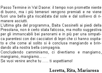 Cari amici e soci C.A.I. giunti al termine del nostro calendario escursionistico, che anche questanno si  concluso nel migliore dei modi, vogliamo riassumere le nostre impressioni su alcuni dei luoghi che abbiamo scoperto durante le nostre camminate.Il tempo non  sempre stato favorevole; la gita dapertura viene rimandata per pioggia, ma noi non ci arrendiamo e spostiamo la data alla domenica successiva e stavolta ci va bene.La gita si svolge in quel di Bergamo, meta San Defendente piccolo santuario con una splendida vista sul lago dI-seo.Come da tradizione, Pasquetta viene proposta sulle nostre montagne (che non hanno nulla da invidiare a posti pi rinomati). La gita ha come meta leremo di San Vigilio di Bione; i nostri amici Laura e Gualtiero che per caso hanno una baita da quelle parti ci organizzano un succulento buffet allaria aperta: tutti i soci partecipanti ne sono stati entusiasti.Alla gita sul Monte Manos a Capovalle visitiamo un antico mulino in ristrutturazione; la gita si fa subito travagliata a causa della pioggia e dei resti delle nevicate dei giorni precedenti, ma migliora notevolmente al termine quando i nostri amici e soci Laura e Roberto ci fanno trovare un delizioso, caldo e abbondante piatto di pastasciutta.La gita turistica che ha per meta San Salvatore a Lugano va nel migliore dei modi sia come organizzazione sia come tempo e con la benedizione dei frati che ci permettono la visita al loro santuario di solito sempre chiuso. Alle Sette Crocette fa molto caldo, tanto che alla Giusi si scioglie il burro cacao e siccome per scaramanzia ci portiamo sempre un ombrellino Sergio lo apre come parasole; essendoci per ancora molta neve alcuni approfittano per mettere in fresco le bevande e fare una divertente sfida a palle di neve. La traversata del Monte Sasna, nonostante la pioggia, si conclude nel migliore dei modi: il fondo del sentiero reso scivoloso dallacqua e dalla grandine non ha causato nessuna gamba rotta. Lescursione in Val Can si svolge abbastanza velocemente causa il freddo pungente:per fortuna al rientro Patrizia e Beppe ci ospitano nella loro casetta di Paspardo rifocillandoci e riscaldandoci.Lo Scilliar ( Alpe di Siusi ): da 0 a 30 in meno di 24 ore. Partiti con acqua a catinelle, arrivati al rifugio con bufera di neve. Qualche grappino in serata e al mattino un sole splendente e suggestive distese di pascoli verde brillante rendono la lunga discesa pi gradevole. Anche per settembre la 2 giorni  spettacolare: i panorami mozzafiato non mancano di certo se ti trovi in quel del gruppo di CatinaccioAntermoia e al cospetto delle Torri del Vaiolet ci si sente infinitamente piccoli ed infinitamente grati a chi ce li fa conoscere.Passo Termine in Val Daone: il tempo non promette niente di buono, ma i pi temerari vengono premiati e ne viene fuori una bella gita riscaldata dal sole e dal sollievo di rimanere asciutti.Lultima gita del programma, Baita Cassinelli ai piedi della Presolana, non  certo stata faticosa, ma molto suggestiva per gli immancabili bei panorami e in pi per una simpatica parentesi con dei cacciatori di lepri che ci hanno ospitato e che come al solito si  conclusa mangiando e brindando alla nostra bella compagnia. Concludendo camminiamo, ci divertiamo e mangiamo, mangiamo, mangiamoSe vuoi venire anche tu .. ti aspettiamo!         				    Loretta, Rita, Mariarosa