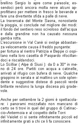 Cari amici e soci C.A.I. giunti al termine del nostro calendario escursionistico, che anche questanno si  concluso nel migliore dei modi, vogliamo riassumere le nostre impressioni su alcuni dei luoghi che abbiamo scoperto durante le nostre camminate.Il tempo non  sempre stato favorevole; la gita dapertura viene rimandata per pioggia, ma noi non ci arrendiamo e spostiamo la data alla domenica successiva e stavolta ci va bene.La gita si svolge in quel di Bergamo, meta San Defendente piccolo santuario con una splendida vista sul lago dI-seo.Come da tradizione, Pasquetta viene proposta sulle nostre montagne (che non hanno nulla da invidiare a posti pi rinomati). La gita ha come meta leremo di San Vigilio di Bione; i nostri amici Laura e Gualtiero che per caso hanno una baita da quelle parti ci organizzano un succulento buffet allaria aperta: tutti i soci partecipanti ne sono stati entusiasti.Alla gita sul Monte Manos a Capovalle visitiamo un antico mulino in ristrutturazione; la gita si fa subito travagliata a causa della pioggia e dei resti delle nevicate dei giorni precedenti, ma migliora notevolmente al termine quando i nostri amici e soci Laura e Roberto ci fanno trovare un delizioso, caldo e abbondante piatto di pastasciutta.La gita turistica che ha per meta San Salvatore a Lugano va nel migliore dei modi sia come organizzazione sia come tempo e con la benedizione dei frati che ci permettono la visita al loro santuario di solito sempre chiuso. Alle Sette Crocette fa molto caldo, tanto che alla Giusi si scioglie il burro cacao e siccome per scaramanzia ci portiamo sempre un ombrellino Sergio lo apre come parasole; essendoci per ancora molta neve alcuni approfittano per mettere in fresco le bevande e fare una divertente sfida a palle di neve. La traversata del Monte Sasna, nonostante la pioggia, si conclude nel migliore dei modi: il fondo del sentiero reso scivoloso dallacqua e dalla grandine non ha causato nessuna gamba rotta. Lescursione in Val Can si svolge abbastanza velocemente causa il freddo pungente:per fortuna al rientro Patrizia e Beppe ci ospitano nella loro casetta di Paspardo rifocillandoci e riscaldandoci.Lo Scilliar ( Alpe di Siusi ): da 0 a 30 in meno di 24 ore. Partiti con acqua a catinelle, arrivati al rifugio con bufera di neve. Qualche grappino in serata e al mattino un sole splendente e suggestive distese di pascoli verde brillante rendono la lunga discesa pi gradevole. Anche per settembre la 2 giorni  spettacolare: i panorami mozzafiato non mancano di certo se ti trovi in quel del gruppo di CatinaccioAntermoia e al cospetto delle Torri del Vaiolet ci si sente infinitamente piccoli ed infinitamente grati a chi ce li fa conoscere.Passo Termine in Val Daone: il tempo non promette niente di buono, ma i pi temerari vengono premiati e ne viene fuori una bella gita riscaldata dal sole e dal sollievo di rimanere asciutti.Lultima gita del programma, Baita Cassinelli ai piedi della Presolana, non  certo stata faticosa, ma molto suggestiva per gli immancabili bei panorami e in pi per una simpatica parentesi con dei cacciatori di lepri che ci hanno ospitato e che come al solito si  conclusa mangiando e brindando alla nostra bella compagnia. Concludendo camminiamo, ci divertiamo e mangiamo, mangiamo, mangiamoSe vuoi venire anche tu .. ti aspettiamo!         				    Loretta, Rita, Mariarosa