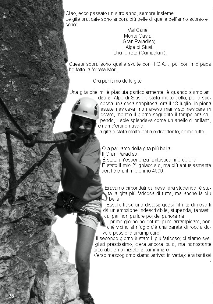 Ciao, ecco passato un altro anno, sempre insieme.Le gite praticate sono ancora pi belle di quelle dellanno scorso esono:Val Can;Monte Gavia;Gran Paradiso;Alpe di Siusi;Una ferrata (Campalani).Queste sopra sono quelle svolte con il C.A.I., poi con mio pap ho fatto la ferrata Mori.                Ora parliamo delle giteUna gita che mi  piaciuta particolarmente,  quando siamo andati allAlpe di Siusi;  stata molto bella, poi  successa una cosa strepitosa, era il 18 luglio, in piena estate nevicava, non avevo mai visto nevicare in estate, mentre il giorno seguente il tempo era stupendo, il sole splendeva come un anello di brillanti, e non cerano nuvole.La gita  stata molto bella e divertente, come tutte.Ora parliamo della gita pi bella:Il Gran Paradiso stata unesperienza fantastica, incredibile. stato il mio 2 ghiacciaio, ma pi entusiasmante perch era il mio primo 4000.Eravamo circondati da neve, era stupendo,  stata la gita pi faticosa di tutte, ma anche la pi bella.Essere l, su una distesa quasi infinita di neve ti d unemozione indescrivibile, stupenda, fantastica, per non parlare poi del panorama.Il primo giorno ho potuto pure arrampicare, perch vicino al rifugio c una parete di roccia dove  possibile arrampicare.Il secondo giorno  stato il pi faticoso; ci siamo svegliati prestissimo, cera ancora buio, ma nonostante tutto abbiamo iniziato a camminare.Verso mezzogiorno siamo arrivati in vetta,cera tantissi-