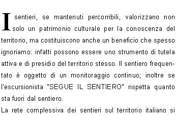 I sentieri, se mantenuti percorribili, valorizzano non solo un patrimonio culturale per la conoscenza del territorio, ma costituiscono anche un beneficio che spesso ignoriamo: infatti possono essere uno strumento di tutela attiva e di presidio del territorio stesso. Il sentiero frequentato  oggetto di un monitoraggio continuo; inoltre se lescursionista SEGUE IL SENTIERO rispetta quanto sta fuori dal sentiero.La rete complessiva dei sentieri sul territorio italiano si sviluppa per centinaia di migliaia chilometri. Buona parte di questa rete, inestimabile retaggio storico,  per in disuso: si stima infatti che soltanto 90-100 mila chilometri di sentieri siano oggi utilizzati per scopi turistico-escursionistico.La rete curata dal C.A.I.  stimata oggi in circa 60.000  chilometri e solo in parte  gi pianificata in una visione dinsieme regionale e interregionale.In assenza di una politica nazionale sui sentieri, ogni realt fino a qualche anno fa si  organizzata in proprio, purtroppo spesso in disarmonia con quella confinante, creando nel tempo una variopinta tavolozza di segnaletiche e numerazione dei sentieri.Il Sentiero ITALIA, avviato nel 1990, ha posto le basi per un progetto di pianificazione e uniformit della segnaletica dei sentieri, dalle Alpi agli Appennini e alle Isole.La Commissione Centrale per lEscursionismo del C.A.I.  ha cos fissato i principi, cui  le Sezioni C.A.I. devono attenersi nello svolgimento dellattivit sentieristica.Una delibera del Consiglio Centrale del C.A.I. ha poi  ufficializzato le precedenti decisioni dellorgano tecnico.Si  quindi fissata la base istituzionale per dare attuazione a questo lungo processo che coinvolge tutto il C.A.I. ed  sempre pi riferimento anche per lEnte Pubblico.Viene cos proposta la GIORNATA NAZIONALE per i sentieri che rappresenta un momento significativo ed unitario, volto a richiamare lattenzione e la partecipazione dei propri associati. E con la Giornata Nazionale dei Sentieri che ci siamo ritrovati anche questanno ad intervenire sui sentieri di Lumezzane.I lavori hanno toccato il sentiero n. 362 che da S.Bernardo porta al Vandeno e arriva al Sonclino.Si  trattato di rinnovare la segnaletica orizzontale che ormai da anni non veniva rifatta, c poi stato un lavoro di decespugliamento e una pulizia generale  sul sentiero.C da segnalare che in alcuni tratti vi  stata una piccola deviazione eseguita da alcuni proprietari di zona forse per facilitare il proprio passaggio.Lungo il tratto che dal Buco porta al Passo dei quattro comuni si  creata una condizione di difficile transitabilit a causa di ampi tratti erosi dalla pioggia e dalla neve caduta copiosa questanno che ha creato dei profondi  solchi. La situazione del sentiero quindi necessita di un lavoro accurato, ma  utile segnalare che sono gi stati eseguiti dei lavori di recupero da parte di proprietari di alcune baite della zona.Un altro lavoro che  stato effettuato sui vari sentieri  stato il posizionamento di  ben 9 nuovi pali.Infatti i pali vecchi hanno dovuto cedere il loro posto a quelli nuovi per il fatto che essi si sono deteriorati a causa del tempo (anche i pali non hanno vita eterna), ma anche, a volte, per errate manovre di guida di qualche autista che non ha preso le dovute misure nel fare le manovre di retromarcia.