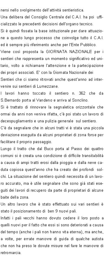 I sentieri, se mantenuti percorribili, valorizzano non solo un patrimonio culturale per la conoscenza del territorio, ma costituiscono anche un beneficio che spesso ignoriamo: infatti possono essere uno strumento di tutela attiva e di presidio del territorio stesso. Il sentiero frequentato  oggetto di un monitoraggio continuo; inoltre se lescursionista SEGUE IL SENTIERO rispetta quanto sta fuori dal sentiero.La rete complessiva dei sentieri sul territorio italiano si sviluppa per centinaia di migliaia chilometri. Buona parte di questa rete, inestimabile retaggio storico,  per in disuso: si stima infatti che soltanto 90-100 mila chilometri di sentieri siano oggi utilizzati per scopi turistico-escursionistico.La rete curata dal C.A.I.  stimata oggi in circa 60.000  chilometri e solo in parte  gi pianificata in una visione dinsieme regionale e interregionale.In assenza di una politica nazionale sui sentieri, ogni realt fino a qualche anno fa si  organizzata in proprio, purtroppo spesso in disarmonia con quella confinante, creando nel tempo una variopinta tavolozza di segnaletiche e numerazione dei sentieri.Il Sentiero ITALIA, avviato nel 1990, ha posto le basi per un progetto di pianificazione e uniformit della segnaletica dei sentieri, dalle Alpi agli Appennini e alle Isole.La Commissione Centrale per lEscursionismo del C.A.I.  ha cos fissato i principi, cui  le Sezioni C.A.I. devono attenersi nello svolgimento dellattivit sentieristica.Una delibera del Consiglio Centrale del C.A.I. ha poi  ufficializzato le precedenti decisioni dellorgano tecnico.Si  quindi fissata la base istituzionale per dare attuazione a questo lungo processo che coinvolge tutto il C.A.I. ed  sempre pi riferimento anche per lEnte Pubblico.Viene cos proposta la GIORNATA NAZIONALE per i sentieri che rappresenta un momento significativo ed unitario, volto a richiamare lattenzione e la partecipazione dei propri associati. E con la Giornata Nazionale dei Sentieri che ci siamo ritrovati anche questanno ad intervenire sui sentieri di Lumezzane.I lavori hanno toccato il sentiero n. 362 che da S.Bernardo porta al Vandeno e arriva al Sonclino.Si  trattato di rinnovare la segnaletica orizzontale che ormai da anni non veniva rifatta, c poi stato un lavoro di decespugliamento e una pulizia generale  sul sentiero.C da segnalare che in alcuni tratti vi  stata una piccola deviazione eseguita da alcuni proprietari di zona forse per facilitare il proprio passaggio.Lungo il tratto che dal Buco porta al Passo dei quattro comuni si  creata una condizione di difficile transitabilit a causa di ampi tratti erosi dalla pioggia e dalla neve caduta copiosa questanno che ha creato dei profondi  solchi. La situazione del sentiero quindi necessita di un lavoro accurato, ma  utile segnalare che sono gi stati eseguiti dei lavori di recupero da parte di proprietari di alcune baite della zona.Un altro lavoro che  stato effettuato sui vari sentieri  stato il posizionamento di  ben 9 nuovi pali.Infatti i pali vecchi hanno dovuto cedere il loro posto a quelli nuovi per il fatto che essi si sono deteriorati a causa del tempo (anche i pali non hanno vita eterna), ma anche, a volte, per errate manovre di guida di qualche autista che non ha preso le dovute misure nel fare le manovre di retromarcia.