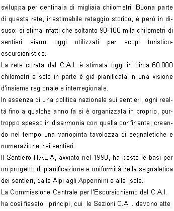 I sentieri, se mantenuti percorribili, valorizzano non solo un patrimonio culturale per la conoscenza del territorio, ma costituiscono anche un beneficio che spesso ignoriamo: infatti possono essere uno strumento di tutela attiva e di presidio del territorio stesso. Il sentiero frequentato  oggetto di un monitoraggio continuo; inoltre se lescursionista SEGUE IL SENTIERO rispetta quanto sta fuori dal sentiero.La rete complessiva dei sentieri sul territorio italiano si sviluppa per centinaia di migliaia chilometri. Buona parte di questa rete, inestimabile retaggio storico,  per in disuso: si stima infatti che soltanto 90-100 mila chilometri di sentieri siano oggi utilizzati per scopi turistico-escursionistico.La rete curata dal C.A.I.  stimata oggi in circa 60.000  chilometri e solo in parte  gi pianificata in una visione dinsieme regionale e interregionale.In assenza di una politica nazionale sui sentieri, ogni realt fino a qualche anno fa si  organizzata in proprio, purtroppo spesso in disarmonia con quella confinante, creando nel tempo una variopinta tavolozza di segnaletiche e numerazione dei sentieri.Il Sentiero ITALIA, avviato nel 1990, ha posto le basi per un progetto di pianificazione e uniformit della segnaletica dei sentieri, dalle Alpi agli Appennini e alle Isole.La Commissione Centrale per lEscursionismo del C.A.I.  ha cos fissato i principi, cui  le Sezioni C.A.I. devono attenersi nello svolgimento dellattivit sentieristica.Una delibera del Consiglio Centrale del C.A.I. ha poi  ufficializzato le precedenti decisioni dellorgano tecnico.Si  quindi fissata la base istituzionale per dare attuazione a questo lungo processo che coinvolge tutto il C.A.I. ed  sempre pi riferimento anche per lEnte Pubblico.Viene cos proposta la GIORNATA NAZIONALE per i sentieri che rappresenta un momento significativo ed unitario, volto a richiamare lattenzione e la partecipazione dei propri associati. E con la Giornata Nazionale dei Sentieri che ci siamo ritrovati anche questanno ad intervenire sui sentieri di Lumezzane.I lavori hanno toccato il sentiero n. 362 che da S.Bernardo porta al Vandeno e arriva al Sonclino.Si  trattato di rinnovare la segnaletica orizzontale che ormai da anni non veniva rifatta, c poi stato un lavoro di decespugliamento e una pulizia generale  sul sentiero.C da segnalare che in alcuni tratti vi  stata una piccola deviazione eseguita da alcuni proprietari di zona forse per facilitare il proprio passaggio.Lungo il tratto che dal Buco porta al Passo dei quattro comuni si  creata una condizione di difficile transitabilit a causa di ampi tratti erosi dalla pioggia e dalla neve caduta copiosa questanno che ha creato dei profondi  solchi. La situazione del sentiero quindi necessita di un lavoro accurato, ma  utile segnalare che sono gi stati eseguiti dei lavori di recupero da parte di proprietari di alcune baite della zona.Un altro lavoro che  stato effettuato sui vari sentieri  stato il posizionamento di  ben 9 nuovi pali.Infatti i pali vecchi hanno dovuto cedere il loro posto a quelli nuovi per il fatto che essi si sono deteriorati a causa del tempo (anche i pali non hanno vita eterna), ma anche, a volte, per errate manovre di guida di qualche autista che non ha preso le dovute misure nel fare le manovre di retromarcia.