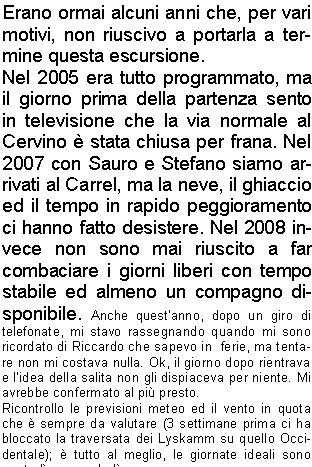 Erano ormai alcuni anni che, per vari motivi, non riuscivo a portarla a termine questa escursione.Nel 2005 era tutto programmato, ma il giorno prima della partenza sento in televisione che la via normale al Cervino  stata chiusa per frana. Nel 2007 con Sauro e Stefano siamo arrivati al Carrel, ma la neve, il ghiaccio ed il tempo in rapido peggioramento ci hanno fatto desistere. Nel 2008 invece non sono mai riuscito a far combaciare i giorni liberi con tempo stabile ed almeno un compagno disponibile. Anche questanno, dopo un giro di telefonate, mi stavo rassegnando quando mi sono ricordato di Riccardo che sapevo in  ferie, ma tentare non mi costava nulla. Ok, il giorno dopo rientrava  e lidea della salita non gli dispiaceva per niente. Mi avrebbe confermato al pi presto.Ricontrollo le previsioni meteo ed il vento in quota che  sempre da valutare (3 settimane prima ci ha bloccato la traversata dei Lyskamm su quello Occidentale);  tutto al meglio, le giornate ideali sono marted e mercoled.Ora devo solo decidere se fare la via in 2 o 3 giorni, cio se rientrare dalla Cresta del Leone o scendere in Svizzera dalla Cresta dellHrnli ed il giorno dopo rientrare in Italia risalendo al Colle del Teodulo scendendo poi a Cervinia.Mi arriva la conferma di Riccardo e decidiamo di partire la sera del 17 agosto, dormire a Cervinia vicino alla macchina e salire con la frescura del mattino al Bivacco Carrel, cos da avere pi possibilit di trovare i posti in branda; avremo tutto il tempo per riposarci ed il giorno dopo attaccheremo la vetta e ritorneremo in giornata a Cervinia sempre dal versante italiano.Partiamo alle 5 dal parcheggio vicino al campo sportivo a 2000 metri, con sorpresa notiamo distintamente la luce di molte torce sulla cresta del Cervino. Sembrano vicinissime.  In poco tempo arriviamo al Rifugio Duca degli Abruzzi su un ottimo sentiero,  iniziamo poi a salire su semplici roccette e sentieri scoscesi fin sotto la Cresta del Leone a  circa 3600 metri e, con molta sorpresa, troviamo il traverso (uno dei punti pi pericolosi) senza neve ed in ottime condizioni. Decidiamo di legarci ugualmente e di proseguire in conserva, pi per alleggerire lo zaino e per sintonizzarci sulle manovre che per vera necessit. Unico neo una frana di discrete dimensioni che sta scendendo sul versante italiano sopra il Carrel. Alle 9 siamo al colle (stupendo scorcio sulle Alpi Svizzere) ed iniziamo a salire senza troppe difficolt fin sotto il canapone (la Chemine).Sono 12 metri verticali che bisogna fare usando tutti i pochi appoggi  per i piedi perch se ci si affida solo al canapone lo sforzo potrebbe essere non indifferente. Ancora qualche canapone, una semplice arrampicata ed alle 10 siamo al bivacco (una passeggiata a confronto di due anni prima).Il bivacco  abbastanza grande, pu contenere circa 50 persone ed  costruito su una piattaforma di griglie in acciaio. Su tre lati  strapiombante e solo dietro ci si pu arrampicare per qualche metro fino a una piccola piazzola che serve per lelicottero, proprio davanti alla famosa corda della sveglia. Rimpiangiamo di non aver portato un mazzo di carte e per tutto il giorno ci tengono compagnia le molte scariche di sassi che scendono dalla nord della vicina Dent d'Herens.Verso sera c pieno di gente, dappertutto, alcuni si erano attrezzati per dormire persino sulla piazzola dellelicottero. Una guida del Cervino, dopo aver   rac