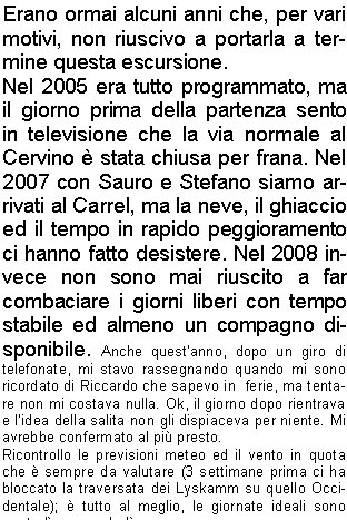 Erano ormai alcuni anni che, per vari motivi, non riuscivo a portarla a termine questa escursione.Nel 2005 era tutto programmato, ma il giorno prima della partenza sento in televisione che la via normale al Cervino  stata chiusa per frana. Nel 2007 con Sauro e Stefano siamo arrivati al Carrel, ma la neve, il ghiaccio ed il tempo in rapido peggioramento ci hanno fatto desistere. Nel 2008 invece non sono mai riuscito a far combaciare i giorni liberi con tempo stabile ed almeno un compagno disponibile. Anche questanno, dopo un giro di telefonate, mi stavo rassegnando quando mi sono ricordato di Riccardo che sapevo in  ferie, ma tentare non mi costava nulla. Ok, il giorno dopo rientrava  e lidea della salita non gli dispiaceva per niente. Mi avrebbe confermato al pi presto.Ricontrollo le previsioni meteo ed il vento in quota che  sempre da valutare (3 settimane prima ci ha bloccato la traversata dei Lyskamm su quello Occidentale);  tutto al meglio, le giornate ideali sono marted e mercoled.Ora devo solo decidere se fare la via in 2 o 3 giorni, cio se rientrare dalla Cresta del Leone o scendere in Svizzera dalla Cresta dellHrnli ed il giorno dopo rientrare in Italia risalendo al Colle del Teodulo scendendo poi a Cervinia.Mi arriva la conferma di Riccardo e decidiamo di partire la sera del 17 agosto, dormire a Cervinia vicino alla macchina e salire con la frescura del mattino al Bivacco Carrel, cos da avere pi possibilit di trovare i posti in branda; avremo tutto il tempo per riposarci ed il giorno dopo attaccheremo la vetta e ritorneremo in giornata a Cervinia sempre dal versante italiano.Partiamo alle 5 dal parcheggio vicino al campo sportivo a 2000 metri, con sorpresa notiamo distintamente la luce di molte torce sulla cresta del Cervino. Sembrano vicinissime.  In poco tempo arriviamo al Rifugio Duca degli Abruzzi su un ottimo sentiero,  iniziamo poi a salire su semplici roccette e sentieri scoscesi fin sotto la Cresta del Leone a  circa 3600 metri e, con molta sorpresa, troviamo il traverso (uno dei punti pi pericolosi) senza neve ed in ottime condizioni. Decidiamo di legarci ugualmente e di proseguire in conserva, pi per alleggerire lo zaino e per sintonizzarci sulle manovre che per vera necessit. Unico neo una frana di discrete dimensioni che sta scendendo sul versante italiano sopra il Carrel. Alle 9 siamo al colle (stupendo scorcio sulle Alpi Svizzere) ed iniziamo a salire senza troppe difficolt fin sotto il canapone (la Chemine).Sono 12 metri verticali che bisogna fare usando tutti i pochi appoggi  per i piedi perch se ci si affida solo al canapone lo sforzo potrebbe essere non indifferente. Ancora qualche canapone, una semplice arrampicata ed alle 10 siamo al bivacco (una passeggiata a confronto di due anni prima).Il bivacco  abbastanza grande, pu contenere circa 50 persone ed  costruito su una piattaforma di griglie in acciaio. Su tre lati  strapiombante e solo dietro ci si pu arrampicare per qualche metro fino a una piccola piazzola che serve per lelicottero, proprio davanti alla famosa corda della sveglia. Rimpiangiamo di non aver portato un mazzo di carte e per tutto il giorno ci tengono compagnia le molte scariche di sassi che scendono dalla nord della vicina Dent d'Herens.Verso sera c pieno di gente, dappertutto, alcuni si erano attrezzati per dormire persino sulla piazzola dellelicottero. Una guida del Cervino, dopo aver   rac