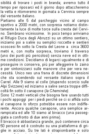 Erano ormai alcuni anni che, per vari motivi, non riuscivo a portarla a termine questa escursione.Nel 2005 era tutto programmato, ma il giorno prima della partenza sento in televisione che la via normale al Cervino  stata chiusa per frana. Nel 2007 con Sauro e Stefano siamo arrivati al Carrel, ma la neve, il ghiaccio ed il tempo in rapido peggioramento ci hanno fatto desistere. Nel 2008 invece non sono mai riuscito a far combaciare i giorni liberi con tempo stabile ed almeno un compagno disponibile. Anche questanno, dopo un giro di telefonate, mi stavo rassegnando quando mi sono ricordato di Riccardo che sapevo in  ferie, ma tentare non mi costava nulla. Ok, il giorno dopo rientrava  e lidea della salita non gli dispiaceva per niente. Mi avrebbe confermato al pi presto.Ricontrollo le previsioni meteo ed il vento in quota che  sempre da valutare (3 settimane prima ci ha bloccato la traversata dei Lyskamm su quello Occidentale);  tutto al meglio, le giornate ideali sono marted e mercoled.Ora devo solo decidere se fare la via in 2 o 3 giorni, cio se rientrare dalla Cresta del Leone o scendere in Svizzera dalla Cresta dellHrnli ed il giorno dopo rientrare in Italia risalendo al Colle del Teodulo scendendo poi a Cervinia.Mi arriva la conferma di Riccardo e decidiamo di partire la sera del 17 agosto, dormire a Cervinia vicino alla macchina e salire con la frescura del mattino al Bivacco Carrel, cos da avere pi possibilit di trovare i posti in branda; avremo tutto il tempo per riposarci ed il giorno dopo attaccheremo la vetta e ritorneremo in giornata a Cervinia sempre dal versante italiano.Partiamo alle 5 dal parcheggio vicino al campo sportivo a 2000 metri, con sorpresa notiamo distintamente la luce di molte torce sulla cresta del Cervino. Sembrano vicinissime.  In poco tempo arriviamo al Rifugio Duca degli Abruzzi su un ottimo sentiero,  iniziamo poi a salire su semplici roccette e sentieri scoscesi fin sotto la Cresta del Leone a  circa 3600 metri e, con molta sorpresa, troviamo il traverso (uno dei punti pi pericolosi) senza neve ed in ottime condizioni. Decidiamo di legarci ugualmente e di proseguire in conserva, pi per alleggerire lo zaino e per sintonizzarci sulle manovre che per vera necessit. Unico neo una frana di discrete dimensioni che sta scendendo sul versante italiano sopra il Carrel. Alle 9 siamo al colle (stupendo scorcio sulle Alpi Svizzere) ed iniziamo a salire senza troppe difficolt fin sotto il canapone (la Chemine).Sono 12 metri verticali che bisogna fare usando tutti i pochi appoggi  per i piedi perch se ci si affida solo al canapone lo sforzo potrebbe essere non indifferente. Ancora qualche canapone, una semplice arrampicata ed alle 10 siamo al bivacco (una passeggiata a confronto di due anni prima).Il bivacco  abbastanza grande, pu contenere circa 50 persone ed  costruito su una piattaforma di griglie in acciaio. Su tre lati  strapiombante e solo dietro ci si pu arrampicare per qualche metro fino a una piccola piazzola che serve per lelicottero, proprio davanti alla famosa corda della sveglia. Rimpiangiamo di non aver portato un mazzo di carte e per tutto il giorno ci tengono compagnia le molte scariche di sassi che scendono dalla nord della vicina Dent d'Herens.Verso sera c pieno di gente, dappertutto, alcuni si erano attrezzati per dormire persino sulla piazzola dellelicottero. Una guida del Cervino, dopo aver   rac