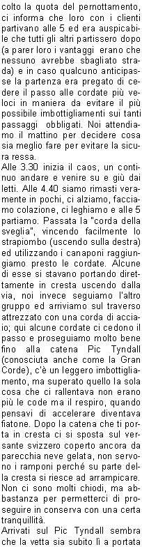 colto la quota del pernottamento, ci informa che loro con i clienti partivano alle 5 ed era auspicabile che tutti gli altri partissero dopo (a parer loro i vantaggi  erano che nessuno avrebbe sbagliato strada) e in caso qualcuno anticipasse la partenza era pregato di cedere il passo alle cordate pi veloci in maniera da evitare il pi possibile imbottigliamenti sui tanti passaggi  obbligati. Noi attendiamo il mattino per decidere cosa sia meglio fare per evitare la sicura ressa.Alle 3.30 inizia il caos, un continuo andare e venire su e gi dai letti. Alle 4.40 siamo rimasti veramente in pochi, ci alziamo, facciamo colazione, ci leghiamo e alle 5 partiamo. Passata la corda della sveglia, vincendo facilmente lo strapiombo (uscendo sulla destra) ed utilizzando i canaponi raggiungiamo presto le cordate. Alcune di esse si stavano portando direttamente in cresta uscendo dalla via, noi invece seguiamo laltro gruppo ed arriviamo sul traverso attrezzato con una corda di acciaio; qui alcune cordate ci cedono il passo e proseguiamo molto bene fino alla catena Pic Tyndall (conosciuta anche come la Gran Corde), c un leggero imbottigliamento, ma superato quello la sola cosa che ci rallentava non erano pi le code ma il respiro, quando pensavi di accelerare diventava fiatone. Dopo la catena che ti porta in cresta ci si sposta sul versante svizzero coperto ancora da parecchia neve gelata, non servono i ramponi perch su parte della cresta si riesce ad arrampicare. Non ci sono molti chiodi, ma abbastanza per permetterci di proseguire in conserva con una certa tranquillit.Arrivati sul Pic Tyndall sembra che la vetta sia subito l a portata di mano ed invece inizia il su e gi dei vari gendarmi, mai difficili, ma molto esposti. Arrivati sotto la testa del Cervino (250 metri di parete) le cordate che ci precedono ci permettono di individuare la via fin su alla Scala Jordan. Per la prima met il terreno  un po infido,  ma poi arrivano i canaponi e, superata la scala non troppo impegnativa perch ben fissata  alla parete, non ci resta molto da fare. Alle ore 8.30 siamo in vetta. Con un tempo cos lo spettacolo non poteva che essere stupendo, un panorama a 360 gradi su gran parte delle Alpi Svizzere e sulle nostre, ben pi conosciute.La vetta non  molto spaziosa, siamo al massimo 10 persone disseminate su una ventina di metri di cresta abbastanza affilata, probabilmente alcune cordate stavano gi rientrando dal versante svizzero.Ora il divertimento  finito, bisogna scendere. Quando si arrampica in salita su terreno poco stabile e su roccia friabile le difficolt si contengono usando molta attenzione con i piedi e tastando sempre bene la roccia con le mani; in discesa invece la cosa cambia di molto e tutto diventa pi impegnativo e difficoltoso.Abbiamo dovuto imparare a coordinarci bene per scendere in tempi contenuti rischiando il meno possibile.Quando eravamo in conserva ci calavamo a turno utilizzando tutti i possibili punti per fare sicurezza  e il resto in doppia. E stata lunga! Per rendere lidea siamo arrivati a Cervinia dopo pi di 9 ore di discesa. Unascensione da tempo desiderata, non troppo difficile, ma mai banale. Ringrazio ancora Riccardo che  stato un ottimo compagno e mi ha permesso di raggiungere una meta cos a lungo rinviata.     Davide M.