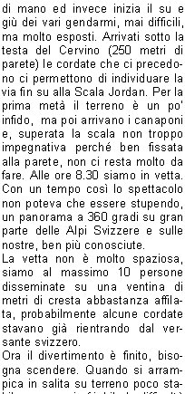 colto la quota del pernottamento, ci informa che loro con i clienti partivano alle 5 ed era auspicabile che tutti gli altri partissero dopo (a parer loro i vantaggi  erano che nessuno avrebbe sbagliato strada) e in caso qualcuno anticipasse la partenza era pregato di cedere il passo alle cordate pi veloci in maniera da evitare il pi possibile imbottigliamenti sui tanti passaggi  obbligati. Noi attendiamo il mattino per decidere cosa sia meglio fare per evitare la sicura ressa.Alle 3.30 inizia il caos, un continuo andare e venire su e gi dai letti. Alle 4.40 siamo rimasti veramente in pochi, ci alziamo, facciamo colazione, ci leghiamo e alle 5 partiamo. Passata la corda della sveglia, vincendo facilmente lo strapiombo (uscendo sulla destra) ed utilizzando i canaponi raggiungiamo presto le cordate. Alcune di esse si stavano portando direttamente in cresta uscendo dalla via, noi invece seguiamo laltro gruppo ed arriviamo sul traverso attrezzato con una corda di acciaio; qui alcune cordate ci cedono il passo e proseguiamo molto bene fino alla catena Pic Tyndall (conosciuta anche come la Gran Corde), c un leggero imbottigliamento, ma superato quello la sola cosa che ci rallentava non erano pi le code ma il respiro, quando pensavi di accelerare diventava fiatone. Dopo la catena che ti porta in cresta ci si sposta sul versante svizzero coperto ancora da parecchia neve gelata, non servono i ramponi perch su parte della cresta si riesce ad arrampicare. Non ci sono molti chiodi, ma abbastanza per permetterci di proseguire in conserva con una certa tranquillit.Arrivati sul Pic Tyndall sembra che la vetta sia subito l a portata di mano ed invece inizia il su e gi dei vari gendarmi, mai difficili, ma molto esposti. Arrivati sotto la testa del Cervino (250 metri di parete) le cordate che ci precedono ci permettono di individuare la via fin su alla Scala Jordan. Per la prima met il terreno  un po infido,  ma poi arrivano i canaponi e, superata la scala non troppo impegnativa perch ben fissata  alla parete, non ci resta molto da fare. Alle ore 8.30 siamo in vetta. Con un tempo cos lo spettacolo non poteva che essere stupendo, un panorama a 360 gradi su gran parte delle Alpi Svizzere e sulle nostre, ben pi conosciute.La vetta non  molto spaziosa, siamo al massimo 10 persone disseminate su una ventina di metri di cresta abbastanza affilata, probabilmente alcune cordate stavano gi rientrando dal versante svizzero.Ora il divertimento  finito, bisogna scendere. Quando si arrampica in salita su terreno poco stabile e su roccia friabile le difficolt si contengono usando molta attenzione con i piedi e tastando sempre bene la roccia con le mani; in discesa invece la cosa cambia di molto e tutto diventa pi impegnativo e difficoltoso.Abbiamo dovuto imparare a coordinarci bene per scendere in tempi contenuti rischiando il meno possibile.Quando eravamo in conserva ci calavamo a turno utilizzando tutti i possibili punti per fare sicurezza  e il resto in doppia. E stata lunga! Per rendere lidea siamo arrivati a Cervinia dopo pi di 9 ore di discesa. Unascensione da tempo desiderata, non troppo difficile, ma mai banale. Ringrazio ancora Riccardo che  stato un ottimo compagno e mi ha permesso di raggiungere una meta cos a lungo rinviata.     Davide M.