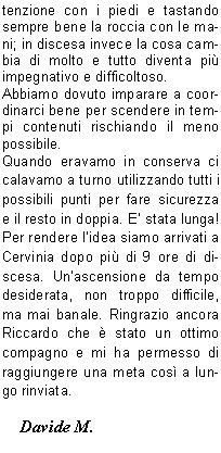 colto la quota del pernottamento, ci informa che loro con i clienti partivano alle 5 ed era auspicabile che tutti gli altri partissero dopo (a parer loro i vantaggi  erano che nessuno avrebbe sbagliato strada) e in caso qualcuno anticipasse la partenza era pregato di cedere il passo alle cordate pi veloci in maniera da evitare il pi possibile imbottigliamenti sui tanti passaggi  obbligati. Noi attendiamo il mattino per decidere cosa sia meglio fare per evitare la sicura ressa.Alle 3.30 inizia il caos, un continuo andare e venire su e gi dai letti. Alle 4.40 siamo rimasti veramente in pochi, ci alziamo, facciamo colazione, ci leghiamo e alle 5 partiamo. Passata la corda della sveglia, vincendo facilmente lo strapiombo (uscendo sulla destra) ed utilizzando i canaponi raggiungiamo presto le cordate. Alcune di esse si stavano portando direttamente in cresta uscendo dalla via, noi invece seguiamo laltro gruppo ed arriviamo sul traverso attrezzato con una corda di acciaio; qui alcune cordate ci cedono il passo e proseguiamo molto bene fino alla catena Pic Tyndall (conosciuta anche come la Gran Corde), c un leggero imbottigliamento, ma superato quello la sola cosa che ci rallentava non erano pi le code ma il respiro, quando pensavi di accelerare diventava fiatone. Dopo la catena che ti porta in cresta ci si sposta sul versante svizzero coperto ancora da parecchia neve gelata, non servono i ramponi perch su parte della cresta si riesce ad arrampicare. Non ci sono molti chiodi, ma abbastanza per permetterci di proseguire in conserva con una certa tranquillit.Arrivati sul Pic Tyndall sembra che la vetta sia subito l a portata di mano ed invece inizia il su e gi dei vari gendarmi, mai difficili, ma molto esposti. Arrivati sotto la testa del Cervino (250 metri di parete) le cordate che ci precedono ci permettono di individuare la via fin su alla Scala Jordan. Per la prima met il terreno  un po infido,  ma poi arrivano i canaponi e, superata la scala non troppo impegnativa perch ben fissata  alla parete, non ci resta molto da fare. Alle ore 8.30 siamo in vetta. Con un tempo cos lo spettacolo non poteva che essere stupendo, un panorama a 360 gradi su gran parte delle Alpi Svizzere e sulle nostre, ben pi conosciute.La vetta non  molto spaziosa, siamo al massimo 10 persone disseminate su una ventina di metri di cresta abbastanza affilata, probabilmente alcune cordate stavano gi rientrando dal versante svizzero.Ora il divertimento  finito, bisogna scendere. Quando si arrampica in salita su terreno poco stabile e su roccia friabile le difficolt si contengono usando molta attenzione con i piedi e tastando sempre bene la roccia con le mani; in discesa invece la cosa cambia di molto e tutto diventa pi impegnativo e difficoltoso.Abbiamo dovuto imparare a coordinarci bene per scendere in tempi contenuti rischiando il meno possibile.Quando eravamo in conserva ci calavamo a turno utilizzando tutti i possibili punti per fare sicurezza  e il resto in doppia. E stata lunga! Per rendere lidea siamo arrivati a Cervinia dopo pi di 9 ore di discesa. Unascensione da tempo desiderata, non troppo difficile, ma mai banale. Ringrazio ancora Riccardo che  stato un ottimo compagno e mi ha permesso di raggiungere una meta cos a lungo rinviata.     Davide M.