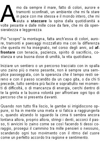Amo da sempre il mare, fatto di colori, aurore e tramonti sconfinati, un ambiente che mi fa stare in pace con me stessa e il mondo intero, che mi aiuta a staccare la spina dalla quotidianit a volte pesante e dalle mille cose da fare, che mi d spensieratezza e leggerezza.Poi scopro la montagna, fatta anchessa di colori, aurore, tramonti e paesaggi mozzafiato ma con la differenza che questa mi ha insegnato, nel corso degli anni, ad affrontare con tenacia, pazienza, spirito di sacrificio, costanza e una buona dose di umilt, la vita quotidiana.Iniziare un sentiero o un percorso tracciato con in spalla uno zaino pi o meno pesante, non  sempre una semplice passeggiata, con la speranza che il tempo resti sereno e con il passo scandito da un capo gita, o da chi ti precede, tutto sembra pi facile e soprattutto nei momenti di difficolt, o di mancanza di energia, cerchi dentro di te la grinta e la buona volont per affrontare ogni tipo di percorso che si presenta davanti. Quando non tutto fila liscio, le gambe si irrigidiscono oppure, si ha in mente una meta e si fatica a raggiungerla o, quando alzando lo sguardo la cima ti sembra ancora lontana allora, proprio allora, stringi i denti, accorci il passo, ti avvicini lo zaino come se cos facendo ti dessi coraggio, prosegui il cammino tra mille pensieri o nessuno, scandendo ogni tuo movimento con il ritmo del cuore come un perfetto accordo tra ragione e sentimento. Poi, passo dopo passo, calpestando terreni a volte duri fatti di pietre, fango, rami secchi, ghiaccio oppure pi morbidi e freddi come la neve, o ancora, colorati come le foglie dautunno o la prima erba di primavera, fiori cresciuti tra le rocce che formano dei magnifici giardini selvatici, vallate sconfinate dove, alzando lo sguardo, a volte si ha la fortuna di vedere dei camosci o delle marmotte che ti osservano da lontano e tu, ti senti unospite in casa daltri, e ancora, paesaggi ricoperti di neve dove il silenzio ovattato fa da padrone e gli scarponi lasciano limpronta come su un terreno lunare, montagne maestose che ti sovrastano facendoti sentire piccolo come una formica ma, nello stesso tempo, protetto e avvolto.E cos, con lo sguardo che si perde su tutti questi paesaggi e sensazioni, arrivi sulla vetta o alla meta stabilita e, stringendo la mano ai tuoi compagni di percorso, senti dentro una grande soddisfazione e pensi: c lho fatta anche questa volta e chiss quanti hanno gi avuto il privilegio di vedere e provare tutto questo ma, per molti, purtroppo, rester sconosciuto.La montagna, come il mare,  da amare e rispettare, da affrontare con prudenza e con una buona dose di cautela riconoscendone i segnali che manda avvisandoci dei vari cambi dumore.Ecco, questa per me  la Montagna!Dedico questi miei pensieri agli amici il cui ricordo  sempre vivo e che hanno condiviso con me questi momenti, insegnandomi ad amare la montagna e a tutti quelli che ne condividono ancora con me la bellezza.                                                             Stella Z.