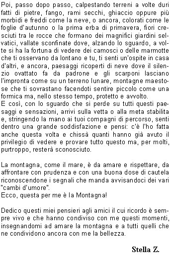 Amo da sempre il mare, fatto di colori, aurore e tramonti sconfinati, un ambiente che mi fa stare in pace con me stessa e il mondo intero, che mi aiuta a staccare la spina dalla quotidianit a volte pesante e dalle mille cose da fare, che mi d spensieratezza e leggerezza.Poi scopro la montagna, fatta anchessa di colori, aurore, tramonti e paesaggi mozzafiato ma con la differenza che questa mi ha insegnato, nel corso degli anni, ad affrontare con tenacia, pazienza, spirito di sacrificio, costanza e una buona dose di umilt, la vita quotidiana.Iniziare un sentiero o un percorso tracciato con in spalla uno zaino pi o meno pesante, non  sempre una semplice passeggiata, con la speranza che il tempo resti sereno e con il passo scandito da un capo gita, o da chi ti precede, tutto sembra pi facile e soprattutto nei momenti di difficolt, o di mancanza di energia, cerchi dentro di te la grinta e la buona volont per affrontare ogni tipo di percorso che si presenta davanti. Quando non tutto fila liscio, le gambe si irrigidiscono oppure, si ha in mente una meta e si fatica a raggiungerla o, quando alzando lo sguardo la cima ti sembra ancora lontana allora, proprio allora, stringi i denti, accorci il passo, ti avvicini lo zaino come se cos facendo ti dessi coraggio, prosegui il cammino tra mille pensieri o nessuno, scandendo ogni tuo movimento con il ritmo del cuore come un perfetto accordo tra ragione e sentimento. Poi, passo dopo passo, calpestando terreni a volte duri fatti di pietre, fango, rami secchi, ghiaccio oppure pi morbidi e freddi come la neve, o ancora, colorati come le foglie dautunno o la prima erba di primavera, fiori cresciuti tra le rocce che formano dei magnifici giardini selvatici, vallate sconfinate dove, alzando lo sguardo, a volte si ha la fortuna di vedere dei camosci o delle marmotte che ti osservano da lontano e tu, ti senti unospite in casa daltri, e ancora, paesaggi ricoperti di neve dove il silenzio ovattato fa da padrone e gli scarponi lasciano limpronta come su un terreno lunare, montagne maestose che ti sovrastano facendoti sentire piccolo come una formica ma, nello stesso tempo, protetto e avvolto.E cos, con lo sguardo che si perde su tutti questi paesaggi e sensazioni, arrivi sulla vetta o alla meta stabilita e, stringendo la mano ai tuoi compagni di percorso, senti dentro una grande soddisfazione e pensi: c lho fatta anche questa volta e chiss quanti hanno gi avuto il privilegio di vedere e provare tutto questo ma, per molti, purtroppo, rester sconosciuto.La montagna, come il mare,  da amare e rispettare, da affrontare con prudenza e con una buona dose di cautela riconoscendone i segnali che manda avvisandoci dei vari cambi dumore.Ecco, questa per me  la Montagna!Dedico questi miei pensieri agli amici il cui ricordo  sempre vivo e che hanno condiviso con me questi momenti, insegnandomi ad amare la montagna e a tutti quelli che ne condividono ancora con me la bellezza.                                                             Stella Z.