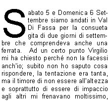 Sabato 5 e Domenica 6 Settembre siamo andati in Val Di Fassa per la consueta gita di due giorni di settembre che comprendeva anche una ferrata.  Ad un certo punto Virgilio mi ha chiesto perch non la facessi anchio; subito non ho saputo cosa rispondere, la tentazione era tanta, ma il timore di non essere allaltezza e soprattutto di essere di impaccio agli altri mi frenavano moltissimo, cos, come si fa di solito, ho chiesto consiglio ad Angelo che mi ha detto che se avessi voluto cimentarmi quella era loccasione buona perch la ferrata, pur essendo impegnativa, era alla portata di una principiante come me.Sabato siamo saliti al Rifugio Vajolet, un primo tratto con la funivia e poi con un comodo sentiero; nel pomeriggio siamo saliti fino alla base delle Torri  del Vajolet per poi proseguire fino al Passo Santner; da qui, complice la limpidissima giornata, abbiamo potuto ammirare un panorama splendido.Dopo la solita chiassosa cena abbiamo ammirato il sorgere di una magnifica luna piena che rendeva il paesaggio magico.Il mattino dopo siamo partiti tutti di buonora verso il Passo Principe dove il gruppo si  diviso; in 22 ci siamo imbracati e, caschetto in testa, via verso la Cima Antermoia (3004 m) per la via ferrata; prima di arrivare al punto dattacco devo confessare che per un attimo mi sono chiesta cosa ci facessi l e chi me lo facesse fare, ma  stato solo un momento, poi come faccio quasi sempre nella vita, via, mi sono buttata (per modo di dire naturalmente). Aiutata dai miei fedeli angeli custodi Virgilio ed Ivano che non mi hanno lasciata sola nemmeno per un momento e mi hanno dato fiducia, sono partita allattacco. Una volta capito come funziona lalternanza dellaggancio e sgancio dei moschettoni e come cercare i giusti appoggi per i piedi e le mani, il grosso  fatto. La salita  filata via bene, una volta giunti in vetta ho avuto un momento di autentico magone, un po per lemozione di aver raggiunto la meta, un po per la magnifica vista che spaziava a 360 gradi, un po per gli abbracci ed i complimenti che ci siamo scambiati con gli amici, sono stati momenti davvero indimenticabili.Dopo le foto di rito, via sul sentiero di ritorno che devo dire  stato altrettanto impegnativo della salita anche per la presenza di qualche punto ghiacciato. Allarrivo, guardando indietro non riuscivo a credere di essere salita e scesa da lass, la soddisfazione era davvero tanta. Grazie davvero di cuore agli amici che mi hanno aiutata ed incoraggiata a provarci, e adesso chi mi ferma pi?                                                                                                                       		                      Giusi R.