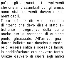 Sabato 5 e Domenica 6 Settembre siamo andati in Val Di Fassa per la consueta gita di due giorni di settembre che comprendeva anche una ferrata.  Ad un certo punto Virgilio mi ha chiesto perch non la facessi anchio; subito non ho saputo cosa rispondere, la tentazione era tanta, ma il timore di non essere allaltezza e soprattutto di essere di impaccio agli altri mi frenavano moltissimo, cos, come si fa di solito, ho chiesto consiglio ad Angelo che mi ha detto che se avessi voluto cimentarmi quella era loccasione buona perch la ferrata, pur essendo impegnativa, era alla portata di una principiante come me.Sabato siamo saliti al Rifugio Vajolet, un primo tratto con la funivia e poi con un comodo sentiero; nel pomeriggio siamo saliti fino alla base delle Torri  del Vajolet per poi proseguire fino al Passo Santner; da qui, complice la limpidissima giornata, abbiamo potuto ammirare un panorama splendido.Dopo la solita chiassosa cena abbiamo ammirato il sorgere di una magnifica luna piena che rendeva il paesaggio magico.Il mattino dopo siamo partiti tutti di buonora verso il Passo Principe dove il gruppo si  diviso; in 22 ci siamo imbracati e, caschetto in testa, via verso la Cima Antermoia (3004 m) per la via ferrata; prima di arrivare al punto dattacco devo confessare che per un attimo mi sono chiesta cosa ci facessi l e chi me lo facesse fare, ma  stato solo un momento, poi come faccio quasi sempre nella vita, via, mi sono buttata (per modo di dire naturalmente). Aiutata dai miei fedeli angeli custodi Virgilio ed Ivano che non mi hanno lasciata sola nemmeno per un momento e mi hanno dato fiducia, sono partita allattacco. Una volta capito come funziona lalternanza dellaggancio e sgancio dei moschettoni e come cercare i giusti appoggi per i piedi e le mani, il grosso  fatto. La salita  filata via bene, una volta giunti in vetta ho avuto un momento di autentico magone, un po per lemozione di aver raggiunto la meta, un po per la magnifica vista che spaziava a 360 gradi, un po per gli abbracci ed i complimenti che ci siamo scambiati con gli amici, sono stati momenti davvero indimenticabili.Dopo le foto di rito, via sul sentiero di ritorno che devo dire  stato altrettanto impegnativo della salita anche per la presenza di qualche punto ghiacciato. Allarrivo, guardando indietro non riuscivo a credere di essere salita e scesa da lass, la soddisfazione era davvero tanta. Grazie davvero di cuore agli amici che mi hanno aiutata ed incoraggiata a provarci, e adesso chi mi ferma pi?                                                                                                                       		                      Giusi R.