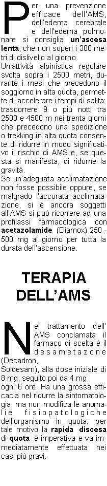 Per una prevenzione efficace dellAMS, delledema cerebrale e delledema polmonare si consiglia unascesa lenta, che non superi i 300 metri di dislivello al giorno. 
Unattivit alpinistica regolare svolta sopra i 2500 metri, durante i mesi che precedono il soggiorno in alta quota, permette di accelerare i tempi di salita: trascorrere 9 o pi notti tra 2500 e 4500 m nei trenta giorni che precedono una spedizione o trekking in alta quota consente di ridurre in modo significativo il rischio di AMS e, se questa si manifesta, di ridurne la gravit.
Se unadeguata acclimatazione non fosse possibile oppure, se malgrado laccurata acclimatazione, si  ancora soggetti allAMS si pu ricorrere ad una profilassi farmacologica con acetazolamide (Diamox) 250 - 500 mg al giorno per tutta la durata dellascensione.


TERAPIA 
DELLAMS


Nel trattamento dell AMS conclamata il farmaco di scelta  il desametazone (Decadron,
Soldesam), alla dose iniziale di 8 mg, seguito poi da 4 mg
ogni 6 ore. Ha una grossa efficacia nel ridurre la sintomatologia, ma non modifica le anomalie fisiopatologiche dellorganismo in quota: per tale motivo la rapida discesa di quota  imperativa e va immediatamente effettuata nei casi pi gravi.



Il sacco iperbarico  sicuramente il mezzo ideale per trattare tutte le patologie da non
adattamento alla quota; il suo
principio consiste nel porre il
soggetto sofferente in un ambiente pressurizzato (il che equivale ad una perdita immediata di quota).

Per quanto riguarda l edema polmonare il farmaco delezione  la nifedipina(Adalatretard):se un alpinista sa di essere stato vittima in precedenza di un HAPE,  consigliabile una profilassi con nifedipina 20 mg x 3, iniziata 24 ore prima dellascesa e proseguita fino al ritorno.

In ogni caso, le buone possibilit terapeutiche non devono
far dimenticare a nessuno che
un alpinista colpito da AMS, HACE o HAPE va sempre, non appena possibile, accompagnato o trasportato alla quota pi bassa possibile: il successo, temporaneo, della terapia non deve indurre a continuare unavventura in quota insensata e assai pericolosa.
