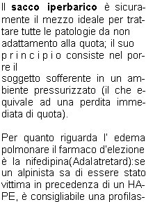 Per una prevenzione efficace dellAMS, delledema cerebrale e delledema polmonare si consiglia unascesa lenta, che non superi i 300 metri di dislivello al giorno. 
Unattivit alpinistica regolare svolta sopra i 2500 metri, durante i mesi che precedono il soggiorno in alta quota, permette di accelerare i tempi di salita: trascorrere 9 o pi notti tra 2500 e 4500 m nei trenta giorni che precedono una spedizione o trekking in alta quota consente di ridurre in modo significativo il rischio di AMS e, se questa si manifesta, di ridurne la gravit.
Se unadeguata acclimatazione non fosse possibile oppure, se malgrado laccurata acclimatazione, si  ancora soggetti allAMS si pu ricorrere ad una profilassi farmacologica con acetazolamide (Diamox) 250 - 500 mg al giorno per tutta la durata dellascensione.


TERAPIA 
DELLAMS


Nel trattamento dell AMS conclamata il farmaco di scelta  il desametazone (Decadron,
Soldesam), alla dose iniziale di 8 mg, seguito poi da 4 mg
ogni 6 ore. Ha una grossa efficacia nel ridurre la sintomatologia, ma non modifica le anomalie fisiopatologiche dellorganismo in quota: per tale motivo la rapida discesa di quota  imperativa e va immediatamente effettuata nei casi pi gravi.



Il sacco iperbarico  sicuramente il mezzo ideale per trattare tutte le patologie da non
adattamento alla quota; il suo
principio consiste nel porre il
soggetto sofferente in un ambiente pressurizzato (il che equivale ad una perdita immediata di quota).

Per quanto riguarda l edema polmonare il farmaco delezione  la nifedipina(Adalatretard):se un alpinista sa di essere stato vittima in precedenza di un HAPE,  consigliabile una profilassi con nifedipina 20 mg x 3, iniziata 24 ore prima dellascesa e proseguita fino al ritorno.

In ogni caso, le buone possibilit terapeutiche non devono
far dimenticare a nessuno che
un alpinista colpito da AMS, HACE o HAPE va sempre, non appena possibile, accompagnato o trasportato alla quota pi bassa possibile: il successo, temporaneo, della terapia non deve indurre a continuare unavventura in quota insensata e assai pericolosa.
