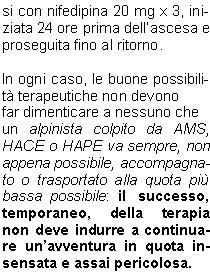 Per una prevenzione efficace dellAMS, delledema cerebrale e delledema polmonare si consiglia unascesa lenta, che non superi i 300 metri di dislivello al giorno. 
Unattivit alpinistica regolare svolta sopra i 2500 metri, durante i mesi che precedono il soggiorno in alta quota, permette di accelerare i tempi di salita: trascorrere 9 o pi notti tra 2500 e 4500 m nei trenta giorni che precedono una spedizione o trekking in alta quota consente di ridurre in modo significativo il rischio di AMS e, se questa si manifesta, di ridurne la gravit.
Se unadeguata acclimatazione non fosse possibile oppure, se malgrado laccurata acclimatazione, si  ancora soggetti allAMS si pu ricorrere ad una profilassi farmacologica con acetazolamide (Diamox) 250 - 500 mg al giorno per tutta la durata dellascensione.


TERAPIA 
DELLAMS


Nel trattamento dell AMS conclamata il farmaco di scelta  il desametazone (Decadron,
Soldesam), alla dose iniziale di 8 mg, seguito poi da 4 mg
ogni 6 ore. Ha una grossa efficacia nel ridurre la sintomatologia, ma non modifica le anomalie fisiopatologiche dellorganismo in quota: per tale motivo la rapida discesa di quota  imperativa e va immediatamente effettuata nei casi pi gravi.



Il sacco iperbarico  sicuramente il mezzo ideale per trattare tutte le patologie da non
adattamento alla quota; il suo
principio consiste nel porre il
soggetto sofferente in un ambiente pressurizzato (il che equivale ad una perdita immediata di quota).

Per quanto riguarda l edema polmonare il farmaco delezione  la nifedipina(Adalatretard):se un alpinista sa di essere stato vittima in precedenza di un HAPE,  consigliabile una profilassi con nifedipina 20 mg x 3, iniziata 24 ore prima dellascesa e proseguita fino al ritorno.

In ogni caso, le buone possibilit terapeutiche non devono
far dimenticare a nessuno che
un alpinista colpito da AMS, HACE o HAPE va sempre, non appena possibile, accompagnato o trasportato alla quota pi bassa possibile: il successo, temporaneo, della terapia non deve indurre a continuare unavventura in quota insensata e assai pericolosa.
