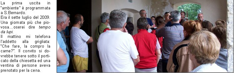 La prima uscita in ambiente  programmata a S.Bernardo.
Era il sette luglio del 2009. Una giornata pi che piovosaoserei dire tempo da lupi.
Il mattino mi telefona laddetto alla grigliata: Che fare, la compro la carne?. Il convito si dovrebbe tenere sotto il porticato della chiesetta ed una ventina di persone aveva prenotato per la cena.
Io, come sempre incosciente ed al contempo ottimista, confermo sicura che la sera il tempo sarebbe migliorato.
La sera, tutto come da programma, visita guidata, cenetta conviviale sotto il porticato e poi lezione allOsservatorio Serafino Zani, aperto il marted. 
l maltempo ci aveva concesso una tregua, giusto il tempo di ripartire in macchina, dopo  ripreso a diluviare.
Il ventitr dello stesso mese con un gruppo di una sessantina di persone ci rechiamo al Santuario di Conche. Il territorio  quello di Nave, ma i Lumezzanesi sono molto legati a questo santuario ed a S.Costanzo.
Io ed il professore, precediamo il gruppo che segue a distanza di unora guidato dagli amici del C.A.I.
Dopo linteressante spiegazione, cena nel ristoro a cura dei volontari di Nave.
Suggestivo il rientro sul sentiero con le torce.
Grazie alla disponibilit della proprietaria, Sig.ra Diomira, con il gruppo dei nostri interessati escursionisti riusciamo ad accedere alla bellissima chiesetta di S.Onofrio, nel territorio di Bovezzo. E il primo ottobre del 2009.
La serata  bellissima, da lass dominiamo lintera citt illuminata. Della chiesa, ci stupisce la quantit degli affreschi rappresentanti momenti di vita delleremita.
Segue poi unallegra tavolata allo Chalet.
Arriviamo poi a Sabato dieci luglio del 2010. La graziosa chiesa di S. Emiliano, nel territorio di Sarezzo.
Lavevo visitata alcuni mesi prima su indicazione di un caro amico.
Perch non proporla per i nostri percorsi fuori porta?
Grazie alla grande disponibilit dei nostri amici del C.A.I., agli amici di S. Emiliano, e naturalmente del nostro professore Nichilo, ci avventuriamo sui sentieri di S.Bernardo sotto il sole battente del primo pomeriggio.
Anche questa volta precedo il gruppo con il professore, Edoardo e mio fratello.
Il professore, cammin facendo, perde la suola dello scarpone naia ma riesce ad arrivare puntuale allappuntamento.
Arrivato il gruppo accaldato, qualcuno giunto in macchina da Sarezzo, inizia la visita e poi, a seguire, unallegra tavolata e la discesa verso S. Bernardo allimbrunire.
E stato bellissimo conoscere queste realt che ci circondano, immerse in una natura rigogliosa e conservate da gruppi di lodevoli volontari che operano con passione alla loro tutela e promozione, ma altrettanto bello  stato condividere queste esperienze con tanta gente con la voglia di conoscere e di stare insieme.
Sarebbe bello, per il futuro, che questa esperienza fosse portata avanti e si sviluppasse verso altre realt della Valle Trompia, ricca di pregevoli e forse ancor poco conosciute testimonianze religiose.

    	      Amalia B.  			
