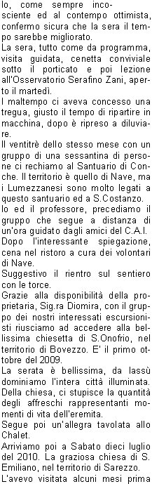 La prima uscita in ambiente  programmata a S.Bernardo.
Era il sette luglio del 2009. Una giornata pi che piovosaoserei dire tempo da lupi.
Il mattino mi telefona laddetto alla grigliata: Che fare, la compro la carne?. Il convito si dovrebbe tenere sotto il porticato della chiesetta ed una ventina di persone aveva prenotato per la cena.
Io, come sempre incosciente ed al contempo ottimista, confermo sicura che la sera il tempo sarebbe migliorato.
La sera, tutto come da programma, visita guidata, cenetta conviviale sotto il porticato e poi lezione allOsservatorio Serafino Zani, aperto il marted. 
l maltempo ci aveva concesso una tregua, giusto il tempo di ripartire in macchina, dopo  ripreso a diluviare.
Il ventitr dello stesso mese con un gruppo di una sessantina di persone ci rechiamo al Santuario di Conche. Il territorio  quello di Nave, ma i Lumezzanesi sono molto legati a questo santuario ed a S.Costanzo.
Io ed il professore, precediamo il gruppo che segue a distanza di unora guidato dagli amici del C.A.I.
Dopo linteressante spiegazione, cena nel ristoro a cura dei volontari di Nave.
Suggestivo il rientro sul sentiero con le torce.
Grazie alla disponibilit della proprietaria, Sig.ra Diomira, con il gruppo dei nostri interessati escursionisti riusciamo ad accedere alla bellissima chiesetta di S.Onofrio, nel territorio di Bovezzo. E il primo ottobre del 2009.
La serata  bellissima, da lass dominiamo lintera citt illuminata. Della chiesa, ci stupisce la quantit degli affreschi rappresentanti momenti di vita delleremita.
Segue poi unallegra tavolata allo Chalet.
Arriviamo poi a Sabato dieci luglio del 2010. La graziosa chiesa di S. Emiliano, nel territorio di Sarezzo.
Lavevo visitata alcuni mesi prima su indicazione di un caro amico.
Perch non proporla per i nostri percorsi fuori porta?
Grazie alla grande disponibilit dei nostri amici del C.A.I., agli amici di S. Emiliano, e naturalmente del nostro professore Nichilo, ci avventuriamo sui sentieri di S.Bernardo sotto il sole battente del primo pomeriggio.
Anche questa volta precedo il gruppo con il professore, Edoardo e mio fratello.
Il professore, cammin facendo, perde la suola dello scarpone naia ma riesce ad arrivare puntuale allappuntamento.
Arrivato il gruppo accaldato, qualcuno giunto in macchina da Sarezzo, inizia la visita e poi, a seguire, unallegra tavolata e la discesa verso S. Bernardo allimbrunire.
E stato bellissimo conoscere queste realt che ci circondano, immerse in una natura rigogliosa e conservate da gruppi di lodevoli volontari che operano con passione alla loro tutela e promozione, ma altrettanto bello  stato condividere queste esperienze con tanta gente con la voglia di conoscere e di stare insieme.
Sarebbe bello, per il futuro, che questa esperienza fosse portata avanti e si sviluppasse verso altre realt della Valle Trompia, ricca di pregevoli e forse ancor poco conosciute testimonianze religiose.

    	      Amalia B.  			
