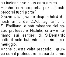 La prima uscita in ambiente  programmata a S.Bernardo.
Era il sette luglio del 2009. Una giornata pi che piovosaoserei dire tempo da lupi.
Il mattino mi telefona laddetto alla grigliata: Che fare, la compro la carne?. Il convito si dovrebbe tenere sotto il porticato della chiesetta ed una ventina di persone aveva prenotato per la cena.
Io, come sempre incosciente ed al contempo ottimista, confermo sicura che la sera il tempo sarebbe migliorato.
La sera, tutto come da programma, visita guidata, cenetta conviviale sotto il porticato e poi lezione allOsservatorio Serafino Zani, aperto il marted. 
l maltempo ci aveva concesso una tregua, giusto il tempo di ripartire in macchina, dopo  ripreso a diluviare.
Il ventitr dello stesso mese con un gruppo di una sessantina di persone ci rechiamo al Santuario di Conche. Il territorio  quello di Nave, ma i Lumezzanesi sono molto legati a questo santuario ed a S.Costanzo.
Io ed il professore, precediamo il gruppo che segue a distanza di unora guidato dagli amici del C.A.I.
Dopo linteressante spiegazione, cena nel ristoro a cura dei volontari di Nave.
Suggestivo il rientro sul sentiero con le torce.
Grazie alla disponibilit della proprietaria, Sig.ra Diomira, con il gruppo dei nostri interessati escursionisti riusciamo ad accedere alla bellissima chiesetta di S.Onofrio, nel territorio di Bovezzo. E il primo ottobre del 2009.
La serata  bellissima, da lass dominiamo lintera citt illuminata. Della chiesa, ci stupisce la quantit degli affreschi rappresentanti momenti di vita delleremita.
Segue poi unallegra tavolata allo Chalet.
Arriviamo poi a Sabato dieci luglio del 2010. La graziosa chiesa di S. Emiliano, nel territorio di Sarezzo.
Lavevo visitata alcuni mesi prima su indicazione di un caro amico.
Perch non proporla per i nostri percorsi fuori porta?
Grazie alla grande disponibilit dei nostri amici del C.A.I., agli amici di S. Emiliano, e naturalmente del nostro professore Nichilo, ci avventuriamo sui sentieri di S.Bernardo sotto il sole battente del primo pomeriggio.
Anche questa volta precedo il gruppo con il professore, Edoardo e mio fratello.
Il professore, cammin facendo, perde la suola dello scarpone naia ma riesce ad arrivare puntuale allappuntamento.
Arrivato il gruppo accaldato, qualcuno giunto in macchina da Sarezzo, inizia la visita e poi, a seguire, unallegra tavolata e la discesa verso S. Bernardo allimbrunire.
E stato bellissimo conoscere queste realt che ci circondano, immerse in una natura rigogliosa e conservate da gruppi di lodevoli volontari che operano con passione alla loro tutela e promozione, ma altrettanto bello  stato condividere queste esperienze con tanta gente con la voglia di conoscere e di stare insieme.
Sarebbe bello, per il futuro, che questa esperienza fosse portata avanti e si sviluppasse verso altre realt della Valle Trompia, ricca di pregevoli e forse ancor poco conosciute testimonianze religiose.

    	      Amalia B.  			
