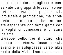 La prima uscita in ambiente  programmata a S.Bernardo.
Era il sette luglio del 2009. Una giornata pi che piovosaoserei dire tempo da lupi.
Il mattino mi telefona laddetto alla grigliata: Che fare, la compro la carne?. Il convito si dovrebbe tenere sotto il porticato della chiesetta ed una ventina di persone aveva prenotato per la cena.
Io, come sempre incosciente ed al contempo ottimista, confermo sicura che la sera il tempo sarebbe migliorato.
La sera, tutto come da programma, visita guidata, cenetta conviviale sotto il porticato e poi lezione allOsservatorio Serafino Zani, aperto il marted. 
l maltempo ci aveva concesso una tregua, giusto il tempo di ripartire in macchina, dopo  ripreso a diluviare.
Il ventitr dello stesso mese con un gruppo di una sessantina di persone ci rechiamo al Santuario di Conche. Il territorio  quello di Nave, ma i Lumezzanesi sono molto legati a questo santuario ed a S.Costanzo.
Io ed il professore, precediamo il gruppo che segue a distanza di unora guidato dagli amici del C.A.I.
Dopo linteressante spiegazione, cena nel ristoro a cura dei volontari di Nave.
Suggestivo il rientro sul sentiero con le torce.
Grazie alla disponibilit della proprietaria, Sig.ra Diomira, con il gruppo dei nostri interessati escursionisti riusciamo ad accedere alla bellissima chiesetta di S.Onofrio, nel territorio di Bovezzo. E il primo ottobre del 2009.
La serata  bellissima, da lass dominiamo lintera citt illuminata. Della chiesa, ci stupisce la quantit degli affreschi rappresentanti momenti di vita delleremita.
Segue poi unallegra tavolata allo Chalet.
Arriviamo poi a Sabato dieci luglio del 2010. La graziosa chiesa di S. Emiliano, nel territorio di Sarezzo.
Lavevo visitata alcuni mesi prima su indicazione di un caro amico.
Perch non proporla per i nostri percorsi fuori porta?
Grazie alla grande disponibilit dei nostri amici del C.A.I., agli amici di S. Emiliano, e naturalmente del nostro professore Nichilo, ci avventuriamo sui sentieri di S.Bernardo sotto il sole battente del primo pomeriggio.
Anche questa volta precedo il gruppo con il professore, Edoardo e mio fratello.
Il professore, cammin facendo, perde la suola dello scarpone naia ma riesce ad arrivare puntuale allappuntamento.
Arrivato il gruppo accaldato, qualcuno giunto in macchina da Sarezzo, inizia la visita e poi, a seguire, unallegra tavolata e la discesa verso S. Bernardo allimbrunire.
E stato bellissimo conoscere queste realt che ci circondano, immerse in una natura rigogliosa e conservate da gruppi di lodevoli volontari che operano con passione alla loro tutela e promozione, ma altrettanto bello  stato condividere queste esperienze con tanta gente con la voglia di conoscere e di stare insieme.
Sarebbe bello, per il futuro, che questa esperienza fosse portata avanti e si sviluppasse verso altre realt della Valle Trompia, ricca di pregevoli e forse ancor poco conosciute testimonianze religiose.

    	      Amalia B.  			
