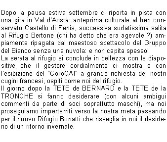 
Dopo la pausa estiva settembre ci riporta in pista con una gita in Val dAosta: anteprima culturale al ben conservato Castello di Fenis, successiva sudatissima salita al Rifugio Bertone (chi ha detto che era agevole ?) ampiamente ripagata dal maestoso spettacolo del Gruppo del Bianco senza una nuvola: e non capita spesso!
La serata al rifugio si conclude in bellezza con le diapositive che il gestore cordialmente ci mostra e con lesibizione del CoroCAI a grande richiesta dei nostri cugini francesi, ospiti come noi del rifugio.
Il giorno dopo la TETE de BERNARD e la TETE de la TRONCHE si fanno desiderare (con alcuni ambigui commenti da parte di soci soprattutto maschi), ma noi proseguiamo imperterriti verso la nostra meta passando per il nuovo Rifugio Bonatti che risveglia in noi il desiderio di un ritorno invernale.



Il Pasubio, 52 gallerie buie e scivolose ricche di storia e drammi umani, ci fa riflettere sulla tragedia della guerra e sulla sua inutilit.
Molto apprezzata la scelta del pullman per questo trasferimento: la dimostrazione la si ha al momento della sosta; il tavolo quasi non riesce a contenere tutte le prelibatezze dolci e salate.


Ai laghi di Cornisello, la neve e la nebbia cimpediscono di vedere e godere la gita a pieno: pranzo al sacco seduti su sassi gelidi e per contorno neve.
La conclusione del programma si svolge in Caregno: giornata splendida, qualcuno si fa il Guglielmo, altri il giretto per non sentirsi in colpa e tutti si tritano lo spiedo (e non solo) della Fabbrica.
Speriamo che questi pochi appunti semiseri vi facciano venire la voglia di continuare a camminare con noi; arrivederci al prossimo programma!
Ciao dalle vostre Croniste Escursioniste  

