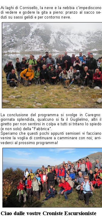 
Dopo la pausa estiva settembre ci riporta in pista con una gita in Val dAosta: anteprima culturale al ben conservato Castello di Fenis, successiva sudatissima salita al Rifugio Bertone (chi ha detto che era agevole ?) ampiamente ripagata dal maestoso spettacolo del Gruppo del Bianco senza una nuvola: e non capita spesso!
La serata al rifugio si conclude in bellezza con le diapositive che il gestore cordialmente ci mostra e con lesibizione del CoroCAI a grande richiesta dei nostri cugini francesi, ospiti come noi del rifugio.
Il giorno dopo la TETE de BERNARD e la TETE de la TRONCHE si fanno desiderare (con alcuni ambigui commenti da parte di soci soprattutto maschi), ma noi proseguiamo imperterriti verso la nostra meta passando per il nuovo Rifugio Bonatti che risveglia in noi il desiderio di un ritorno invernale.



Il Pasubio, 52 gallerie buie e scivolose ricche di storia e drammi umani, ci fa riflettere sulla tragedia della guerra e sulla sua inutilit.
Molto apprezzata la scelta del pullman per questo trasferimento: la dimostrazione la si ha al momento della sosta; il tavolo quasi non riesce a contenere tutte le prelibatezze dolci e salate.


Ai laghi di Cornisello, la neve e la nebbia cimpediscono di vedere e godere la gita a pieno: pranzo al sacco seduti su sassi gelidi e per contorno neve.
La conclusione del programma si svolge in Caregno: giornata splendida, qualcuno si fa il Guglielmo, altri il giretto per non sentirsi in colpa e tutti si tritano lo spiedo (e non solo) della Fabbrica.
Speriamo che questi pochi appunti semiseri vi facciano venire la voglia di continuare a camminare con noi; arrivederci al prossimo programma!
Ciao dalle vostre Croniste Escursioniste  

