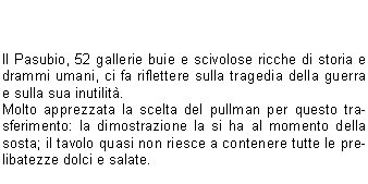 
Dopo la pausa estiva settembre ci riporta in pista con una gita in Val dAosta: anteprima culturale al ben conservato Castello di Fenis, successiva sudatissima salita al Rifugio Bertone (chi ha detto che era agevole ?) ampiamente ripagata dal maestoso spettacolo del Gruppo del Bianco senza una nuvola: e non capita spesso!
La serata al rifugio si conclude in bellezza con le diapositive che il gestore cordialmente ci mostra e con lesibizione del CoroCAI a grande richiesta dei nostri cugini francesi, ospiti come noi del rifugio.
Il giorno dopo la TETE de BERNARD e la TETE de la TRONCHE si fanno desiderare (con alcuni ambigui commenti da parte di soci soprattutto maschi), ma noi proseguiamo imperterriti verso la nostra meta passando per il nuovo Rifugio Bonatti che risveglia in noi il desiderio di un ritorno invernale.



Il Pasubio, 52 gallerie buie e scivolose ricche di storia e drammi umani, ci fa riflettere sulla tragedia della guerra e sulla sua inutilit.
Molto apprezzata la scelta del pullman per questo trasferimento: la dimostrazione la si ha al momento della sosta; il tavolo quasi non riesce a contenere tutte le prelibatezze dolci e salate.


Ai laghi di Cornisello, la neve e la nebbia cimpediscono di vedere e godere la gita a pieno: pranzo al sacco seduti su sassi gelidi e per contorno neve.
La conclusione del programma si svolge in Caregno: giornata splendida, qualcuno si fa il Guglielmo, altri il giretto per non sentirsi in colpa e tutti si tritano lo spiedo (e non solo) della Fabbrica.
Speriamo che questi pochi appunti semiseri vi facciano venire la voglia di continuare a camminare con noi; arrivederci al prossimo programma!
Ciao dalle vostre Croniste Escursioniste  

