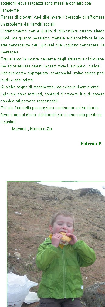 A noi è stata data l’opportunità di assistere a questa lezione e mi sembra giusto dare anche a loro questa opportunità perché ne hanno tutto il diritto.
La montagna vista come scuola di vita non è retorica, per questo ritengo fondamentale il compito di ognuno di noi.
I valori e gli insegnamenti che riusciremo a trasmettere loro rimarranno importantissimi anche nella vita futura; la montagna è anche solidarietà, amicizia, per questo dobbiamo far vivere questi attimi.
L’Alpinismo Giovanile è una delle attività che il C.A.I. offre ai giovani dagli 8 anni ai 18.
Con tale attività, i ragazzi oltre che acquisire conoscenze culturali e abilità tecniche per affrontare e vivere l’ambiente montano con gioia e sicurezza, imparano a vivere in gruppo e insieme possono collaborare alla piena riuscita di un obiettivo.
La strada è segnata e la si deve percorrere insieme, scuola – C.A.I. - famiglia - società, portando il proprio contributo con pazienza e con  modestia e con la consapevolezza  di operare per il bene di coloro che nel progetto educativo sono i protagonisti: i nostri GIOVANI.
Numerose sono le attività che il C.A.I. può offrire: dai corsi per conoscere e frequentare la montagna, alle gite che insieme agli accompagnatorI si possono pianificare, ai soggiorni dove i ragazzi sono messi a contatto con 
l’ambiente.
Parlare di giovani vuol dire avere il coraggio di affrontare un problema dai risvolti sociali.
L’intendimento non è quello di dimostrare quanto siamo bravi, ma quanto possiamo mettere a disposizione le nostre conoscenze per i giovani che vogliono conoscere  la montagna.
Prepariamo la nostra cassetta degli attrezzi e ci troveremo ad osservare questi ragazzi vivaci, simpatici, curiosi.
Abbigliamento appropriato, scarponcini, zaino senza pesi inutili e abiti adatti.
Qualche segno di stanchezza, ma nessun risentimento.
I giovani sono motivati, contenti di trovarsi lì e di essere considerati persone responsabili.
Poi alla fine della passeggiata sentiranno anche loro la fame e non si dovrà  richiamarli più di una volta per finire il panino.                                                                                                              	Mamma , Nonna e Zia
                                                                                                                 							Patrizia P.


































