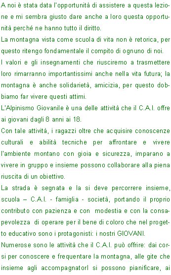 A noi  stata data lopportunit di assistere a questa lezione e mi sembra giusto dare anche a loro questa opportunit perch ne hanno tutto il diritto.
La montagna vista come scuola di vita non  retorica, per questo ritengo fondamentale il compito di ognuno di noi.
I valori e gli insegnamenti che riusciremo a trasmettere loro rimarranno importantissimi anche nella vita futura; la montagna  anche solidariet, amicizia, per questo dobbiamo far vivere questi attimi.
LAlpinismo Giovanile  una delle attivit che il C.A.I. offre ai giovani dagli 8 anni ai 18.
Con tale attivit, i ragazzi oltre che acquisire conoscenze culturali e abilit tecniche per affrontare e vivere lambiente montano con gioia e sicurezza, imparano a vivere in gruppo e insieme possono collaborare alla piena riuscita di un obiettivo.
La strada  segnata e la si deve percorrere insieme, scuola  C.A.I. - famiglia - societ, portando il proprio contributo con pazienza e con  modestia e con la consapevolezza  di operare per il bene di coloro che nel progetto educativo sono i protagonisti: i nostri GIOVANI.
Numerose sono le attivit che il C.A.I. pu offrire: dai corsi per conoscere e frequentare la montagna, alle gite che insieme agli accompagnatorI si possono pianificare, ai soggiorni dove i ragazzi sono messi a contatto con 
lambiente.
Parlare di giovani vuol dire avere il coraggio di affrontare un problema dai risvolti sociali.
Lintendimento non  quello di dimostrare quanto siamo bravi, ma quanto possiamo mettere a disposizione le nostre conoscenze per i giovani che vogliono conoscere  la montagna.
Prepariamo la nostra cassetta degli attrezzi e ci troveremo ad osservare questi ragazzi vivaci, simpatici, curiosi.
Abbigliamento appropriato, scarponcini, zaino senza pesi inutili e abiti adatti.
Qualche segno di stanchezza, ma nessun risentimento.
I giovani sono motivati, contenti di trovarsi l e di essere considerati persone responsabili.
Poi alla fine della passeggiata sentiranno anche loro la fame e non si dovr  richiamarli pi di una volta per finire il panino.                                                                                                              	Mamma , Nonna e Zia
                                                                                                                 							Patrizia P.


































