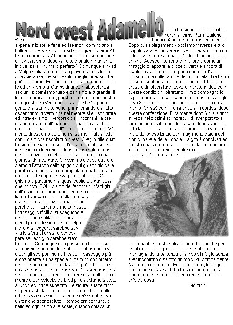 Sono appena iniziate le ferie ed i telefoni cominciano a bollire. Dove si va? Cosa si fa? In quanti siamo? Il tempo come sar? Danno un buco di sereno luned, ok partiamo, dopo varie telefonate rimaniamo in due, sar il numero perfetto? Comunque arrivati a Malga Caldea comincia a piovere pi sulle nostre speranze che sui vestiti, meglio adesso che poi pensiamo. Per fortuna a met percorso smette ed arriviamo al Garibaldi ancora abbastanza asciutti, sistemiamo tutto e ceniamo alla grande, il letto  morbidissimo, perch non sono cos anche i rifugi esteri? (Vedi quelli svizzeri?!) C poca gente e si sta molto bene, prima di andare a letto osserviamo la vetta che nel mentre si  rischiarata ed intravediamo il percorso dellindomani, la cresta nord-ovest dellAdamello. Una salita di 600 metri in roccia di II e III con un passaggio di IV, niente di estremo per non si sa mai. Tutti a letto con il cielo che rischiara a ovest. Sveglia alle quattro pronti e via, si esce e dincanto il cielo si svela in migliaia di luci che ci danno il loro saluto, non c una nuvola in cielo e tutto fa sperare in una giornata da ricordare. Ci avviamo e dopo due ore siamo allattacco dello spigolo sul ghiacciaio della parete ovest in totale e completa solitudine ed in un ambiente cupo e selvaggio, fantastico. Ci leghiamo e partiamo ma quasi subito c qualcosa che non va, TOH! siamo dei fenomeni infatti gi dallinizio ci troviamo fuori percorso e risaliamo il versante ovest dalla cresta, poco male direte voi e invece malissimo perch qui il terreno e molto mosso , i passaggi difficili si susseguono e ne esce una salita abbastanza tecnica. I passi devono essere felpati e le dita leggere, sarebbe servita la sfera di cristallo per sapere se lappiglio sarebbe stato tale o no. Comunque non possiamo tornare sulla via originale perch delle placche sbarrano la via e con gli scarponi non  il caso. Il passaggio pi emozionante  una specie di camino con al termine uno spuntone che buttava un po in fuori, lo si doveva abbracciare e tirarsi su.  Nessun problema se non che in nessun punto sembrava collegato al monte e con velocit da bradipi lo abbiamo tastato a lungo ed infine superato. Le sicure le facevamo s, per vista la roccia non cera da fidarsi molto ed andavamo avanti cos come unavventura su un terreno sconosciuto. Il tempo era comunque bello ed ogni tanto alle soste, quando calava un po la tensione, ammiravo il panorama, cima Plem, Baitone, Laghi dAvio, erano ormai sotto di noi. Dopo due ripiegamenti dobbiamo traversare allo spigolo parallelo in parete ovest. Passiamo un canale dove scorre acqua e c del ghiaccio, siamo arrivati. Adesso il terreno  migliore e come un miraggio ci appare la croce di vetta, ancora distante ma vederla non  poca cosa per lanimo provato dalle mille fatiche della giornata. Tra laltro mi sono sobbarcato lonere e lonore di fare le riprese e di fotografare. Lavoro ingrato in due ed in queste condizioni, oltretutto, il mio compagno lo apprender solo ora, quando lo vedevo sicuro gli davo 3 metri di corda per poterlo filmare in movimento. Chiss se mi vorr ancora in cordata dopo questa confessione. Finalmente dopo 6 ore siamo in vetta, felicissimi ed increduli di aver portato a termine una salita cos delicata e, dopo aver suonato la campana di vetta torniamo per la via normale del passo Brizio con magnifiche visioni del pian di neve e delle Lobbie. La gita  conclusa ed  stata una giornata sicuramente da incorniciare e lo sbaglio di itinerario a contribuito a renderla pi interessante ed emozionante.Questa salita la ricorder anche per un altro aspetto, quello di essere solo in due sulla montagna dalla partenza allarrivo al rifugio senza aver incontrato o sentito anima viva, praticamente lAdamello era nostro. Per concludere, lo spigolo quello giusto lavevo fatto tre anni prima con la guida, ma credetemi farlo con un amico  tutta unaltra cosa.                                                 Giovanni