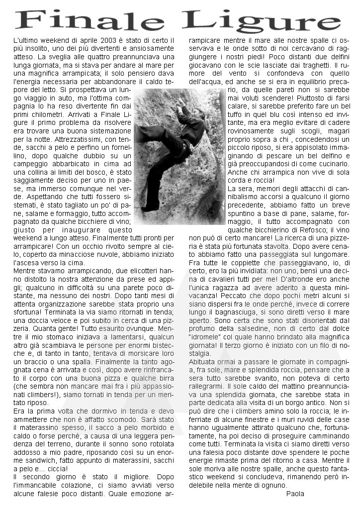 Lultimo weekend di aprile 2003  stato di certo il pi insolito, uno dei pi divertenti e ansiosamente atteso. La sveglia alle quattro preannunciava una lunga giornata, ma si stava per andare al mare per una magnifica arrampicata; il solo pensiero dava lenergia necessaria per abbandonare il caldo tepore del letto. Si prospettava un lungo viaggio in auto, ma lottima compagnia lo ha reso divertente fin dai primi chilometri. Arrivati a Finale Ligure il primo problema da risolvere era trovare una buona sistemazione per la notte. Attrezzatissimi, con tende, sacchi a pelo e perfino un fornellino, dopo qualche dubbio su un campeggio abbarbicato in cima ad una collina ai limiti del bosco,  stato saggiamente deciso per uno in paese, ma immerso comunque nel verde. Aspettando che tutti fossero sistemati,  stato tagliato un po di pane, salame e formaggio, tutto accompagnato da qualche bicchiere di vino; giusto per inaugurare questo weekend a lungo atteso. Finalmente tutti pronti per arrampicare! Con un occhio rivolto sempre al cielo, coperto da minacciose nuvole, abbiamo iniziato lascesa verso la cima.Mentre stavamo arrampicando, due elicotteri hanno distolto la nostra attenzione da prese ed appigli; qualcuno in difficolt su una parete poco distante, ma nessuno dei nostri. Dopo tanti mesi di attenta organizzazione sarebbe stata proprio una sfortuna! Terminata la via siamo ritornati in tenda; una doccia veloce e poi subito in cerca di una pizzeria. Quanta gente! Tutto esaurito ovunque. Mentre il mio stomaco iniziava a lamentarsi, qualcun altro gi scambiava le persone per enormi bistecche e, di tanto in tanto, tentava di morsicare loro un braccio o una spalla. Finalmente la tanto agognata cena  arrivata e cos, dopo avere rinfrancato il corpo con una buona pizza e qualche birra (che sembra non mancare mai fra i pi appassionati climbers!), siamo tornati in tenda per un meritato riposo.Era la prima volta che dormivo in tenda e devo ammettere che non  affatto scomodo. Sar stato il materassino spesso, il sacco a pelo morbido e caldo o forse perch, a causa di una leggera pendenza del terreno, durante il sonno sono rotolata addosso a mio padre, riposando cos su un enorme sandwich, fatto appunto di materassini, sacchi a pelo e ciccia!Il secondo giorno  stato il migliore. Dopo limmancabile colazione, ci siamo avviati verso alcune falesie poco distanti. Quale emozione arrampicare mentre il mare alle nostre spalle ci osservava e le onde sotto di noi cercavano di raggiungere i nostri piedi! Poco distanti due delfini giocavano con le scie lasciate dai traghetti. Il rumore del vento si confondeva con quello dellacqua, ed anche se si era in equilibrio precario, da quelle pareti non si sarebbe mai voluti scendere! Piuttosto di farsi calare, si sarebbe preferito fare un bel tuffo in quel blu cos intenso ed invitante, ma era meglio evitare di cadere rovinosamente sugli scogli, magari proprio sopra a chi , concedendosi un piccolo riposo, si era appisolato immaginando di pescare un bel delfino e gi preoccupandosi di come cucinarlo. Anche chi arrampica non vive di sola corda e roccia!La sera, memori degli attacchi di cannibalismo accorsi a qualcuno il giorno precedente, abbiamo fatto un breve spuntino a base di pane, salame, formaggio, il tutto accompagnato con qualche bicchierino di Refosco; il vino non pu di certo mancare! La ricerca di una pizzeria  stata pi fortunata stavolta. Dopo avere cenato abbiamo fatto una passeggiata sul lungomare. Fra tutte le coppiette che passeggiavano, io, di certo, ero la pi invidiata: non uno, bens una decina di cavalieri tutti per me! Daltronde ero anche lunica ragazza ad avere aderito a questa mini-vacanza! Peccato che dopo pochi metri alcuni si siano dispersi fra le onde perch, invece di correre lungo il bagnasciuga, si sono diretti verso il mare aperto. Sono certa che sono stati disorientati dal profumo della salsedine, non di certo dal dolce idromele col quale hanno brindato alla magnifica giornata! Il terzo giorno  iniziato con un filo di nostalgia. Abituata ormai a passare le giornate in compagnia, fra sole, mare e splendida roccia, pensare che a sera tutto sarebbe svanito, non poteva di certo rallegrarmi. Il sole caldo del mattino preannunciava una splendida giornata, che sarebbe stata in parte dedicata alla visita di un borgo antico. Non si pu dire che i climbers amino solo la roccia; le inferriate di alcune finestre e i muri ruvidi delle case hanno ugualmente attirato qualcuno che, fortunatamente, ha poi deciso di proseguire camminando come tutti. Terminata la visita ci siamo diretti verso una falesia poco distante dove spendere le poche energie rimaste prima del ritorno a casa. Mentre il sole moriva alle nostre spalle, anche questo fantastico weekend si concludeva, rimanendo per indelebile nella mente di ognuno.                                                 Paola